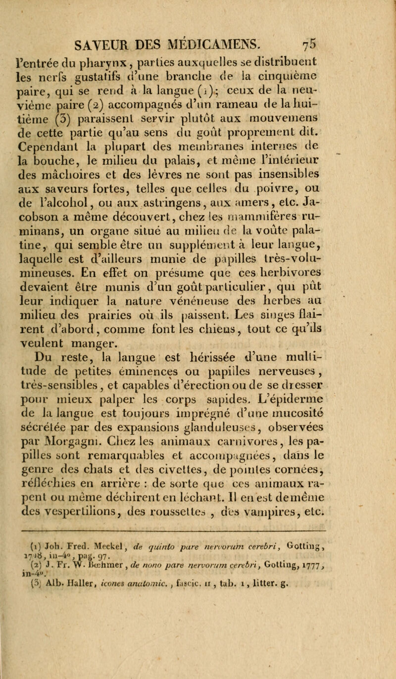 l'entrée du pharynx, parties auxquelles se distribuent les nerfs gustatifs d'une branche de la cinquième paire, qui se rend à la langue (i); ceux de la neu- vième paire (2) accompagnés d'un rameau de la hui- tième (3) paraissent servir plutôt aux mouvemens de cette partie qu'au sens du goût proprement dit. Cependant la plupart des membranes internes de la bouche, le milieu du palais, et même l'intérieur des mâchoires et des lèvres ne sont pas insensibles aux saveurs fortes, telles que celles du poivre, ou de l'alcohol, ou aux astringens, aux amers, etc. Ja- cobson a même découvert, chez les mammifères ru- minans, un organe situé au milieu de la voûte pala- tine, qui semble être un supplément à leur langue, laquelle est d'ailleurs munie de papilles très-volu- mineuses. En effet on présume que ces herbivores devaient être munis d'un goût particulier, qui pût leur indiquer la nature vénéneuse des herbes au milieu des prairies où ils paissent. Les singes flai- rent d'abord ? comme font les chiens, tout ce qu'ils veulent manger. Du reste, la langue est hérissée d'une mulli- tude de petites éminences ou papiiles nerveuses, très-sensibles, et capables d'érection ou de se dresser pour mieux palper les corps sapides. L'épiderme de la langue est toujours imprégné d'une mucosité sécrétée par des expansions glanduleuses, observées par Morgagm. Chez les animaux carnivores, les pa- pilles sont remarquables et accompagnées, dans le genre des chats et des civettes, de pointes cornées, réfléchies en arrière : de sorte que ces animaux râ- pent ou même déchirent en léchant. 11 en est deinême des vespertilions, des roussettes , des vampires, etc. (1) Joh. Fred. Mcckel, de quinlo pare nervorum cerebri, Gotthig, 17*8, in-4<>,pag. 97. (2) J. Fr. W- liœhmer, de nono pare nervorum cerebri, Gotting, 1777, in-4°. (3j Alb. Ilaller, icônes anabomic. , fascic. n , tub. 1, litter. g.