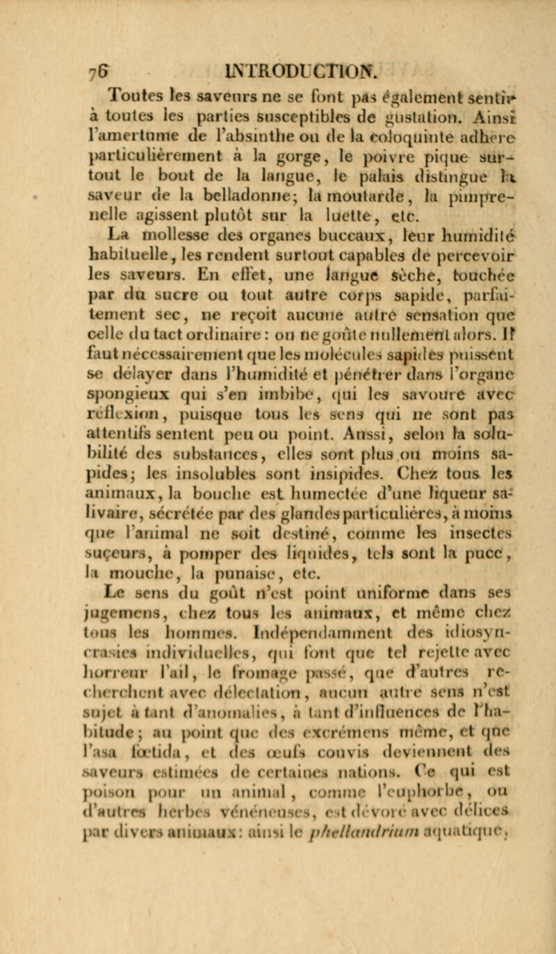 -6 LNTRODt'CIïnN. Toutes les saveurs ne se font pas paiement sentir à toutes ies part:» ptiblcs de imslation. Ainsi 1 IBM i turne de l'absinthe ou de la roloquiute adh î i particulièrement à la gorge, le ponre pique sur- tout le bout de la langue, le palais distingue îi \ < av de la belladonne; la moutarde , la punpre- nclle agissent plutôt sur la luette, etc. La mollesse des organes buccaux, leur humidité habituelle, les rendent sur tout capables dé percevoir les saveurs. Ru cllet. une langue sèche, touchée par dvi sucre ou tout autre corps sapide, pariai- benenl ^c, ne reçoit aucune autre sensation que le du tact ordinaire : on lie »oùlc nullement alors. If I mt iid ( Mairement que les molécules sapides puissent dé i\»r dans 1 humidité et pénétrer dans fortune spongieux qui s'en imbibe, qui les savome îtVei la 11 Mon, puisque tons lis mus qui De >ont p.i I attentiis sentent peu ou point. Àefesi, selon la solu- bilité des substances, elles sont plus ou moins sa- pidesj les insolubles sont insipides. Chei tons les animaux, la bouc lie est humectée d'une liqueur sa- li* an ■•. léCK léc par des glandes pai tu uliercs, a moins que 1 animal ne soit destiné) comme les insectes suceurs, à pomper des liquides, tris sont la fat I i mouche, la punaise, etc. I ne du i At d\ rt point uniforme dan i jflgl mens, (In/ lottS les animaux, et même cl. l<»us les hommes. Ind<pe,i.laminent des idios\n- ei I les mJi\ idm Iles, qui font que tel rejette ai hof il , le froil d'autres rc- (IktiIh »it ,i\' e défa talion , ftaciin auh é lettt n Mip t a tant d'anom .. i .ut (fin Sciences de l'h.i- bitude; au point que defl < x< aa ni-ih un me, <t que i l(i tnl.i , | t des OBOfil coii\ is de\ !«■nneiit des national Oe «i1 i ir un anim il , l'cupboi be t <>'» .Il es hei b< | Verni; r> animaux: ai.. ulrmui aquatique.