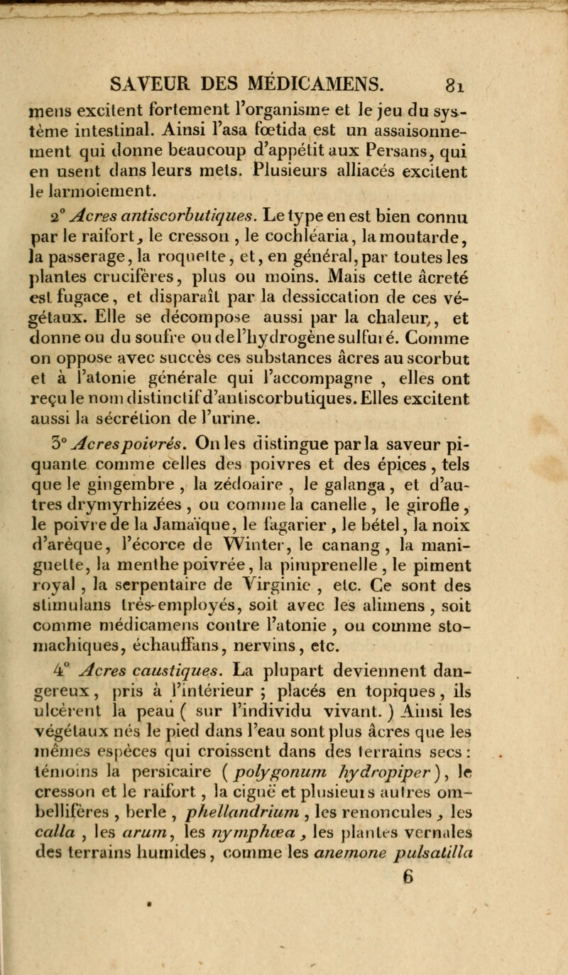 - ' - ' ,-J- . •!.- SAVEUR DES MÉDICAMENS. 81 mens excitent fortement l'organisme et le jeu du sys- tème intestinal. Ainsi l'asa fœtida est un assaisonne- ment qui donne beaucoup d'appétit aux Persans, qui en usent dans leurs mets. Plusieurs alliacés excitent le larmoiement. 20 Acres antiscorbutiques. Le type en est bien connu par le raifort., le cresson , le cochléaria, la moutarde, la passerage, la roquelte, et, en général, par toutes les plantes crucifères, plus ou moins. Mais cette âcreté est fugace, et disparaît par la dessiccation de ces vé- gétaux. Elle se décompose aussi par la chaleur,, et donne ou du soufre ou del'liydrogène sulfuré. Comme on oppose avec succès ces substances acres au scorbut et à l'atonie générale qui l'accompagne , elles ont reçu le nom distinclif d'antiscorbutiques. Elles excitent aussi la sécrétion de l'urine. 'h0 Acres poivrés. On les distingue parla saveur pi- quante comme celles des poivres et des épices, tels que le gingembre , la zédoaire , le galanga , et d'au- tres drymyrhizées , ou comme la canelle , le girofle , le poivre de la Jamaïque, le fagarier , le bétel, la noix d'arèque, l'écorce de Winter, le canang , la mani- guette, la menthe poivrée, la pimprenelle , le piment royal , la serpentaire de Virginie , etc. Ce sont des stimulans très-employés, soit avec les alimens , soit comme médicamens contre l'atonie , ou comme sto- machiques, échauffans, nervins, etc. 4° Acres caustiques. La plupart deviennent dan- gereux , pris à l'intérieur ; placés en topiques, ils ulcèrent la peau ( sur l'individu vivant. ) Ainsi les végétaux nés le pied dans l'eau sont plus acres que les mêmes espèces qui croissent dans des terrains secs : témoins la persicaire ( polygonum hydropiper ), le cresson et le raifort, la ciguë' et plusieurs autres om~ bellifères , berle , phellandrium , les renoncules > les calla , les arum, les nymphœa > les plantes vernales des terrains humides, comme les anémone pulsatilla