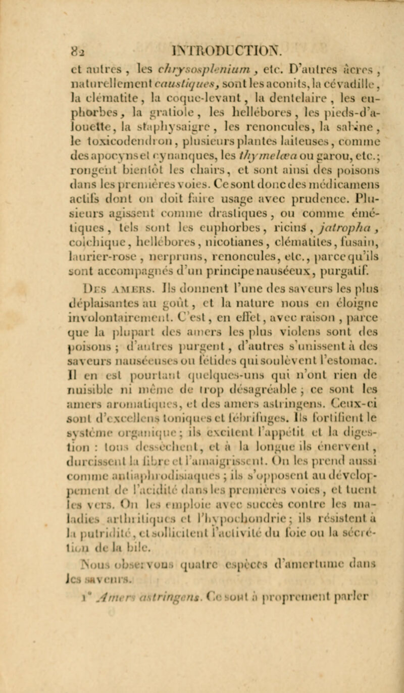 IKTRODI CTloY it nôtres . lés thry i tplehiantj etci D'autres neuf cauêtiqtsi a, Boni lesaconits,la cévadille. la clématite, la coque-levant, la dentelaire, lea eu phèrbeSj la gratiole, les hellébores, les pieds-d'â- louette, la sfaphj lea renoncules, la sabtne, le toncodendi on, plusii ursplantés laiteus* *, comme de i \ nanques, lea thj un kea ou garou, etc.; roi ' lea chairs, et sont ainsi dc> poisons dans K 11 i roies. Ce sont donc des médicamena actifs donl on doit faire usage avec prudence. Plu- aii t.i s i di astiques , ou comme émé- i;! les euphorbes, ricins*, fatropha3 t mootianea , clématites. fusain, . rose . nerpruns, renoncules, etc., pareequ'ila i .( .«h | rincipenauséeux^, purgatif. ) - lmjbrs. Ils donnent l'une des saveurs les plus i ut, et la nature nous en éloigne involontaû I, en dflfel. avec raison , pafee era lea plus violena aonï des i argent, d'auta a b unissent a des ou fétidi 9 qui soulèi * ni 1 estomac. H eneat j ; quelques-uns qui n uni rien de nuisible ni i d< irop désagréable j ce sonl lea ami ..!d« 9 am< r i a >li ingen \. ( ieux-ci d\ m iqueael l'élu ifugi s, lia fortifient lé i iii i,t I app< ht il la dtges- ècli i. et è li longue ils i m ri enl , dui i ( m les prend au comi enl au d< vi lo] - res voies, el tuenl - antre l< i ma- i | bondri< ils n iatenl a j i l : s iu du li>;<- «mi la i - J . < prementpai