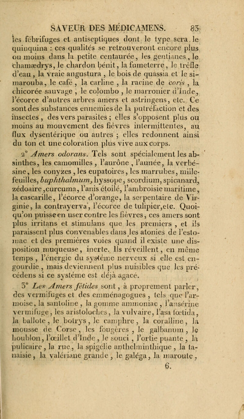 les fébrifuges cl antiseptiques dont le type sera, le quinquina : ces qualités se retrouveront encore plus ou moins clans la petite centaurée, les gentianes, le chamaedrys, le chardon bénit, la fumeterre, le trèfle d'eau, la vraie angustura , le bois de quassia et le si- marouba, le café , la carline , la racine de coris , la chicorée sauvage , le Colombo , le rnarronier d'Inde, l'écorce d'autres arbres amers et astringens, elc. Ce sont des substances ennemies de la putréfaction et des insectes, des vers parasites ; elles s'opposent plus ou moins au mouvement des fièvres intermittentes, au flux dysentérique ou autres ; elles redonnent ainsi du ton et une coloration plus vive aux corps. 2° Amers odorans. Tels sont spécialement les ab- sinthes, les camomilles , l'aurône , l'aimée, la verbé- sine, les conyzes , les eupatoires, les marrubes, miiîe- feuilles, buphthcdmum, hyssope, scordium, spicanard, zédoaire ,curcuma, l'anis étoile, l'ambroisie maritime, la cascarille, l'écorce d'orange, la serpentaire de Vir- ginie, la contrayerva, l'écorce de tulipier,ele. Quoi- qu'on puisse en user contre les fièvres, ces amers sont plus irritans et stimulans que les premiers , et ils paraissent plus Convenables dans les atonies de l'esto- mac et des premières voies quand il existe une dis- position muqueuse, inerte. Us réveillent, en même temps , l'énergie du système nerveux si elle est en- gourdie , mais deviennent plus nuisibles que les pré- cédens si ce système est déjà agacé. 5° Les Amers fétides sont, à proprement parler, des vermifuges et des emménagogues , tels que l'ar- moise, la santoline , la gomme ammoniac , l'ansérine vermifuge, les aristoloches, la vulvaire, l'asa fœtida, la ballote , le bolrys , le camphre , la coi aJline , la mousse de Corse , les fougères , le galbanum , le houblon, l'œillet d'ïnde , le souci , l'ortie puante , la pulicaire , la rue, la spigélie anthehninthique , la ta- naisie, la valériane grande , le galéga, la maroule.