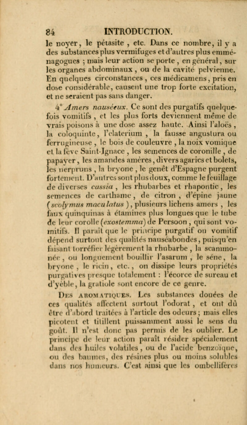 le noyer, le pétàflite , etc. Dans ce nombre, il y a en i substances plus vermifuges et d'autres plus emme- nagogtxes : mais leur action se porte . en général, sur \( | organefl abdominaux , ou de ht eavite pelvienne. En quelques eiieonstanees , ers medieamens , pris en dobe ronsidérable, causent une trop, forte excitation, et ne seraient pas sans dtager. i jimçn nauséeux. Ce sont des purgatifs quelque* fçis vomitifs , it les plus forts deviennent même de vrais poisons i une dose assez hante. Ainsi l'aloës , ]i coloquinte, l'claterium , la busse angustura ou 1< rrugineuse , le bois de couleuvre , la noix vomiqoe et lafèv< Saint-Ignace, les semences de coroniNe, de papaVer, les amandes améres,divers agarics et bolets, lès néfpfpns , la bryone , le genêt d'Espagne purgent fortement. D'antres aont plus doux, comme le feuillage i , les rhubarbes et rbapontic, les semences de carthamc, de citron, d'épine jaune /) mué maeulatuê . plusieurs lichens amci i . les nui quinquinas 1 étamhtes pins longue*que le tube d«- I» m corolle [exoêtemma de ftrsoon , qui sont vo- mitifs. Il paraît que le principe purgatif ou vomitif d(j,( .(! lurtoiit des qualités nauséabondes, puisqu'on faisant torréfiei légèrement la rhubarbe, la scanimo- . ou longuemenl bouillir l'asarum , le aéne. la bryone, le ricin, etc., on dissipe leurs propriétés pui ' v i ; i < jque totalement : 1 éoorce de sureau i I d'yèble, la gratiole Kml i ncore de » s geni l)i^ a son i ri' a as, l<s substances douées de c(s qualités affectent surtout l'odorat, et ont dû ,11, (l'abord U \ l'article dea odeurs; mais elles picotent et titillent puissamment aussi le sens du iit. Il n'( St <l<aie pas penne, de les oublier. Lr prii < ii de leur action i>-u ait i ésidi r spé ialeraent | ail \ i»ldil( i, ou de l'acide bens OU A es plu I <ai moins solublei < i ainsi que les oihIk II if