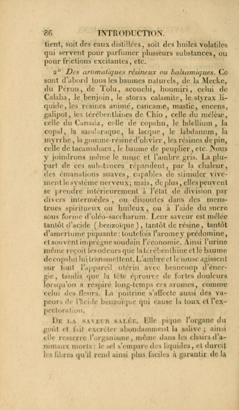 ti< nt. . i des huiles volatiles qui MTvcnt pour parfumer plusieurs substances pour h- ctions i ^citantes, etc. omaliqui \ résineux oy haUpmiq . s, I 9 baumes îutiu ils. de la Meçke, du Pc ion, de Toluj açoucbi, houmiri, pelui de ' ■ njoiq, le stai i? calamité, le styrax li- gnes animé, cancame, mastic, encens, galipot, - I i a de Chio , celle du an i i ( . c Ile de copahu, le briellium , la i ;n- . la !..( |ue , le l^bdanpm, la mj rrhe, e pin, celle de i ci, K baume d> peuplier, elc. Noua \ jpindri n e le tmi#c et l'ambre gris. La pju- p ut d ' ' : n<l( ut. par la chaleur, ►hs >i;a\ es, ca] abli ia^ujer \ h e i J, (!i plus, I ll( 3 p( un I ni s< prendre ml. i ;.< tirern* ni a fr lai dé dis isibn par divers in es, ou dis: oui i piens- Iruea ou huH< ux, i u a I1 dde du sucre irum. I.< nr sa^ i ur esl mêlée tantôt d'.i< \di i < ii/' i [ue ), lantôl de résine, tantôt d*.ui,. ! h.' inte:toutefois l'aromej prédomine, \ ( ïii in ; toudâin |'i conomic. linsi l'urine D i hi'neet lé baume luiti ii mettent.L I h mu ic agisse ni or : coup d < Î| rtes Joui* m s i . i Dmme \ fleni I I iix el Pcx • i I i Elle pi |ue l'organe du ; ii 11 ', i \ i : ai n i , . i i, i dans 1 m li ni i d'à • . i i dm < .i I■. . ; . ainsi pli il uc de ta