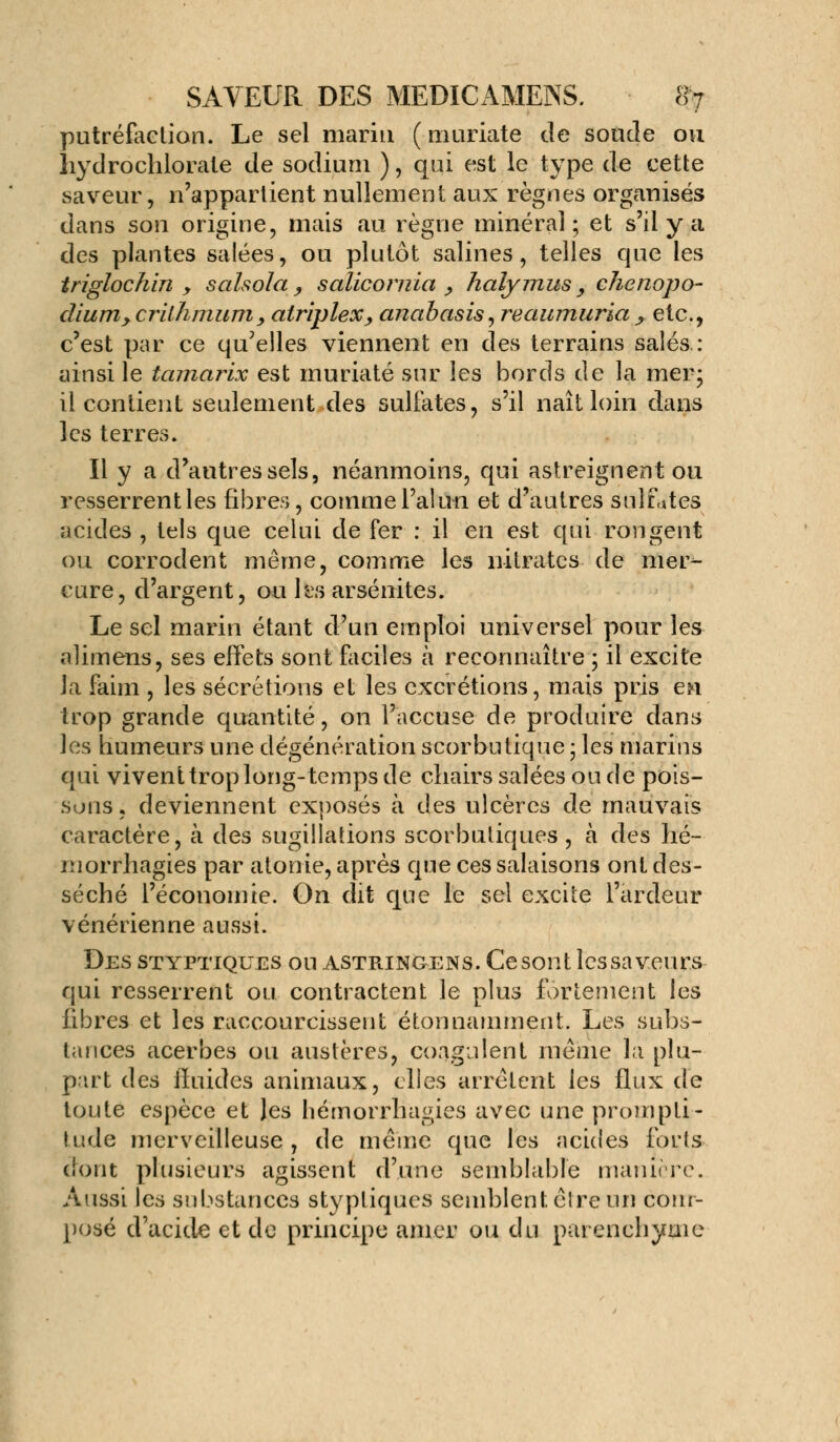 putréfaction. Le sel marin ( muriate de sonde ou liydrochlorate de sodium ), qui est le type de cette saveur, n'appartient nullement aux règnes organisés dans son origine, mais au règne minéral; et s'il y a des plantes salées, ou plutôt salines, telles que les triglochin y salsola, salicornia , halymus y chenopo- diurriycrilhmum, atriplex, anabasis,reaumuria, etc., c'est par ce qu'elles viennent en des terrains salés : ainsi le tamarix est muriaté sur les bords de la mer; il contient seulement des sulfates, s'il naît loin dans les terres. Il y a d'autres sels, néanmoins, qui astreignent ou resserrent les fibres, comme l'alun et d'autres sulfites acides , tels que celui de fer : il en est qui rongent ou corrodent même, comme les nitrates de mer- cure, d'argent, ou les arsénites. Le sel marin étant d'un emploi universel pour les alimens, ses effets sont faciles à reconnaître ; il excite la faim , les sécrétions et les excrétions, mais pris en trop grande quantité, on l'accuse de produire dans les humeurs une dégénération scorbutique ; les marins qui vivent trop long-temps de chairs salées ou de pois- sons , deviennent exposés à des ulcères de mauvais caractère, à des sugiîlations scorbutiques , a des hé- morrhagies par atonie, après que ces salaisons ont des- séché l'économie. On dit que le sel excite l'ardeur vénérienne aussi. Des styptiques ou astringens. Cesont lessaveurs qui resserrent ou contractent le plus fortement les fibres et les raccourcissent étonnamment. Les subs- tances acerbes ou austères, coagulent même la plu- part des iîuides animaux, elles arrêtent les flux de toute espèce et les liémorrhagies avec une prompti- tude merveilleuse, de même que les acides forts dont plusieurs agissent d'une semblable manière. Aussi les substances styptiques semblent, êlre un com- posé d'acide et de principe amer ou du parenchyme