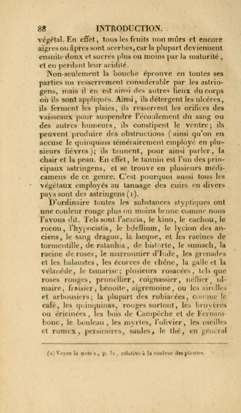 \ i géi il. Ell effet , tous les fruits non murs et encore aigi es ou âpres sont acerbes, car h ptopai t deviennent enMiil< doux H sucres plus OU moins par la mat unie . 11 en p» ni .ut leur acidité. n-seùlemenl la bouché éprouve en tontes ses parties on n toeMneménl considérable par les astrin- gens, ruais il en fe&1 ainsi ries autre* lieux du corps on ils sont applrjnt >. Ainsi, ils détergent lesulcéres, ili Icniiuit Its plaies, ils rèaserrenl les orifices des vaitfseauk pour suspenore l'écoulement du sang ou drs autres humeurs, ils constipent le ventrej ils peuvent produire des obstructions ainsi qu'on en accise le quinquina tiémérairenicnl employé en plu* sieurs Sèvres ; ils tannent, pour ainsi parler, la chair et la peau. En ( Bfel , le lannin est l'on dc^ prin- cipaux astrin gens, et se trouve en plusieurs médi- camens de ce genre. C'est pourquoi aussi tous les végétaux employés au tannage des cuirs en divers paj s sont d< i astringeps ( i). D ordinaire toutes les substances Btyptiques on! une couleur touge plus ou moins brune comme nui es l'avous dit. relssonl l'acacia, le kino, le cachou, le rmoii, l'li\ ; nctstis, le bdellium, le lycion des au- cuns, le sang dragon, la lacqne, et les racines de tormcntille, de ratanhis , de las! rte, le Rumach, la i .me de roses, l<m m mronnier dinde, les grenades et lesJ ' . ' écorces de i héne, la ga le « i la vél le i un.u ist : plusieurs rosacées, tels que SS i OUg< I , pi uiu Hier. ( 0 ; . I i r el maire, Fraisier, bénoiti . sigremoine, ou les sirclh i < t ,u le»usi< i s ; la plupart des rubia< ées, i cafi , les qi inquii surtoul, les bruyères ou «an m. d I ■ j • i be < i de Fern in , l( bouleau , les myrtes, I oln ier, les . t i j | i .:,!-• (lie , ( n ; J ' i