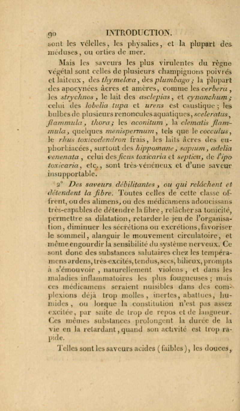 n, [Ninonir/noY h i vélelles, les phy salies, et la plupart dos îik dus* s, ou orties de mer. M us i m s K -, ])\i;s \ [intentes du ri végétal sont celles de plusieurs champignons poivrés aiteux, des thymelœay desplumbagoj la plupart acres ci amètfes, comme \escerberà3 les eirychnoe s le lail des aaclepias, et cynanch&m ,• i Ira fi^pa el un u ^ s! caustique : bultx s de plusieurs renonculesaquaiiqi '. ******** onitum , la clêntatis JLim- mm . s ///< ra/gp< nmuu, tels que lecoa irfti*, K- . le s lail s ften 9 des ru- ut d(s hippamw , <.•</. tia * /./, ci lui desjEciM tosharia i t septk/Uj de fipo ../. cic, .sont très-vénéneux et d'une saveur insupportable. 2° /Vs saveurs débilitante* % ou qui relâché} ut la fibre. Toutes celles de celte classe of li « nt, ou des alimens, ou des médicamens ado< t: « | les de détendre la fibi chersa toriii permettre aa dilatation, retarder le jeu de l'organisa- tion, diminuer I» i b< < h Lions ou excrétions,favoi i lommeil, alanguir le mouvement circulatoire, et i ngourdir la sensibilité du système nerveux. I t (\uwc des substam « b \ ilutain i ches les tempe osai d< os, ii < i < \« M» ^. i Dieux, prompts <»n\oir , naturellemenl viol( } et < toires les plus fougui uses : m iienl nuisibles d ma d< i com- \ trop m ol es, 1 m - on loi(j.J(- li conititution i . i i 'i de i m [u< ur. ( ut l,i dm * c de la < h 11 i eUu danl , quand - n • i tivito esl trop b faibli i , le i dot i