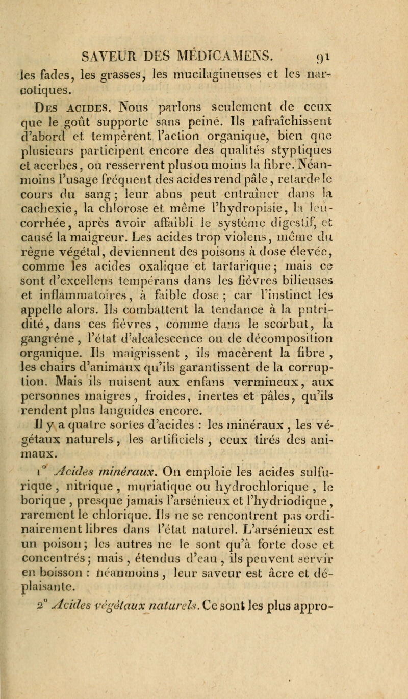 les fades, les grasses, les mucilagineuses et les nar- cotiques. Des acides. Nous parlons seulement de ceux que le goût supporte sans peiné. Ils rafraîchissent d'abord et tempèrent l'action organique, bien que plusieurs participent encore des qualités styptiques et acerbes, ou resserrent plus ou moins la fibre. Néan- moins l'usage fréquent des acides rend pâle, relarde le cours du sang ; leur abus peut entraîner dans la cachexie, la chlorose et même l'hydropisie, la leu- corrhée, après avoir affaibli le système digestif, et causé la maigreur. Les acides trop violens, même du règne végétal, deviennent des poisons à dose élevée, comme les acides oxalique et tartarique; mais ce sont d'excellens tempérans dans les fièvres bilieuses et inflammatoires, a faible dose; car l'instinct les appelle alors. Ils combattent la tendance à la putri- dité,dans ces fièvres, comme dans le scorbut, la gangrène, l'état d'alcalescence ou de décomposition organique. Ils maigrissent , ils macèrent la fibre , les chairs d'animaux qu'ils garantissent de la corrup- tion. Mais ils nuisent aux en fané vermineux, aux personnes maigres, froides, inertes et pâles, qu'ils rendent plus languides encore. Il y a quatre sortes d'acides : les minéraux , les vé- gétaux naturels , les artificiels , ceux tirés des ani- maux. 1 Acides minéraux. On emploie les acides sulfu- rique , nitrique , muriatique ou hydrochlorique , le borique , presque jamais l'arsénieuxet l'hydriodique, rarement le chloriquc. Us ne se rencontrent pas ordi- nairement libres dans l'état naturel. L'arsénieux est un poison; les autres ne le sont qu'à forte dose et concentrés; mais , étendus d'eau , ils peuvent servir en boisson : néanmoins , leur saveur est acre et dé- plaisante. 2° Acides végétaux naturels. Ce sont les plus appro-