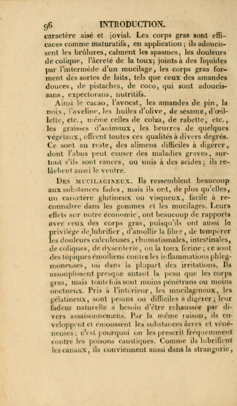 caractère aisé et jovial. Les corps gras sont effi- caces pomme maturatifs, en application; ils adoucis- sait les brûlures, calment les spasmes, les douleurs de colique, l'Acreté de la toux; joints à des liquidas par rintermede ifun mucilage, les corps gras for— menl des 80liefl île laits, tels que ceux des amandes douées, de pistaches, île coco, qui sont adoucis- sant . expectoi.mis. nutritifs. Cacao, l'avocat, les amandes de pin, la noix, l'aveline,les huiles d'olive, de sésame, d'oeil- j etc., même pelles de colza, de rabette, etc., 1< | graisses d'animaux, les beurres de quelques % (•_( ; \, i lli ( ni kouU s ces qualités s di\ ers degi ( sonl su reste, des alhnens difficiles à digérer, dont l'abus peut causer des maladies graves, sur- tout s'ils BOnl rances, ou unis à des acides; lia :e- làdi( i t ausi: le vi ntre. DES mi ( 11. w,i\ r.i \. Ils ressemblent beaucoup aux Mil *tan< es i id< i, mais ils ont, de plus qu elles, un caractère glutineux ou visqueux, laeile i re- dans les gommes el tes mucilages. Leurs cil» La si r notre économie, ont beaucoup de rapports avec <<u\ des corps gras, puisqu'il:) ont aussi le pi i\ ilége de.lubrifii r, d'amollir la Bbi e, de tompi rer j, \douleurscal< nleuses , rhumatismales, intestins coliques, de dysenterie, ou Is tom Férine ; ce sont des topiques émolliens contre tes inflammations phleg- moneuses, ou dans Is plupart des irritations^ lui I , autant 1» p< au que les e is, mais toutefois soûl moins pénétrans ou moins onctueux. Pris i l'intérieur, l<is nmeilaginnix. |es itineux, lonl i ou difficiles à digérer* leur i ,(i, m natui ( Ile h 1 k »in d'éU e n haussée mi di \ , i ri l'.ir la ri rinc I aisoii , ils < u vcloppcnl et émoussenl les \vb tances Acres el i h. | oui quoi «ai les pi <• >< i il Bri q m mu i ■ p ion i su il i ( ' nx ils lubriG aux , il i « i'ii\ ù nnent ans a dam Is