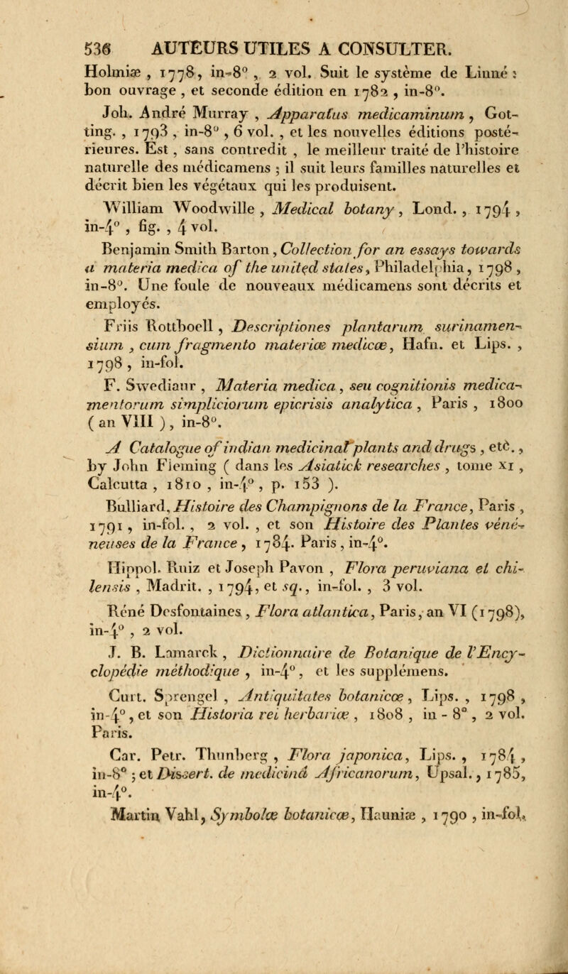 Holmiœ , 1778, in-*8° , 1 vol. Suit le système de Linné : bon ouvrage , et seconde édition en 1782 , in-8°. Joli. André Murray , Apparatus medicaminum ? Got- ting. , 1793 , in-8° , 6 vol. , et les nouvelles éditions posté- rieures. Est , sans contredit , le meilleur traité de l'histoire naturelle des médicamens ; il suit leurs familles naturelles et décrit bien les végétaux qui les produisent. William Woodwille , Médical botany, Lond. , 179-i ? in-4° , fi g. , 4 v°l- Benjamin Smith Barton, Collection for an essays towards a materia medica of the united states^ Philadelphia, 1798 , in-8°. Une foule de nouveaux médicamens sont décrits et employés. Friis Rottboell , Descriptiones plantarum surinamen- sium x cum fragmento materiœ medicœ', Hafri. et Lips. , 1798 , in-fol. F. Swediaur , Materia medica , seu cognitionis medica-* jnentorum simplieioium epicrisis analytica , Paris, 1800 ( an VIII ) , in-8°. A Catalogue qfindhîn médicinal plants and drugs , etè., by John Fleming ( dans les Asiatick researches , tome xi , Calcutta , 1810 , in-4° , p. i53 ). l^xAWâvà,Histoire des Champignons de la France^ Paris , 1791 y in-fol. , 2 vol. , et son Histoire des Plantes véné-* neuses de la France , 1784. Paris , in-4°» HiopoL Ruiz et Joseph Pavon , Flora peruviana et chi~ tenus , Madrit. , ing^, et sq., in-fol. , 3 vol. René Desfontaines , Flora atlantica, Paris, an VI (1798), in-4° , 2 vol. J. B. Lamarck , Dictionnaire de Botanique de VEncy- clopédie méthodique , in-4° , et les supplémens. Cuit. S^rengel , Antiquitates botanieçe, Lips. , 1798 , in 4°? et son Historia rei herbariœ , 1808 , in -8°, 2 vol. Paris. Car. Petr. Thunherg , Flora japonica, Lips., 1784, in-8° ; et Dissert, de medicinâ A/ricanorum, Upsal., 1785, in-4°. Martin Vahl, Symbolœ hotanicce, ïlaiiniae , 1790 , in~foL