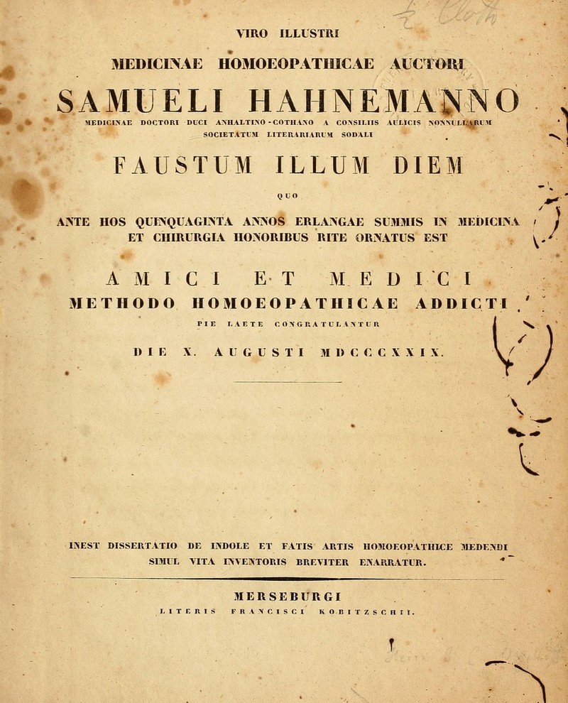 VIRO ILLLSTRI MEDICirVAE HOMOEOPATIIICAE AUCTOni SAMUELI HAHNEMA^^NO , MEDICISAE DOCTORI DUCI A>HALTI.\0 - COTU.i>0 A CO>SILIIS .lliLlCIS TSOI^iMJLlJfcRlI.W * S0CIET.4TL'.1I LITERiniARL.H SODALI ^ •N^ FAUSTUM ILLUM DIEM Ai>TE HOS QUINQUAGIiNTA Ai>i>OS ERLAIVGAE SUMMIS IN MEDICIINA i J ET CHIRURGIA HOrSORIBUS RITE ORi^ATUS EST ^^/ A M I C I E T M E D I C I METHODO HOMOEOPATHICAE ADDICTI .' ; PIE L.\ETE C 0\GRA TUL A.>T Un i ^ D I E X. A U G U S T I M D C C C X X I X. \ / 0 \ ^ IINEST DISSEUTATIO DE INBOLE ET FATIS ARTIS HOMOEOPATHICE MEDE^DI SOIUL VITA r^VENTORIS BREVITER EK.'UlR.lTLiR. * ilIERSEBURGI LITERIS Fn.V.-VCISCI KOBITZSCHIt. ^