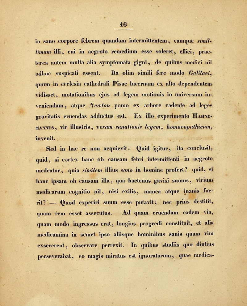 iu saiio corpore febrem quandam intermittentem .^ eamque simil- limam illi, eui In aegroto remedium esse soleret, effici, prae- terea autem multa alia symptomata gigni, de quibus medlci iiil adhuc susplcati essent. Ita olim simlli fere modo Gafilaei, qiuim In ecclesia cathedrali Plsae lucernam ex alto dependentem vidisset, motatlonlbus ejus ad legem motionls In unlversum In- venlendam, atque Netvton pomo ex arbore cadente ad leges graYltatls eruendas adductus est. Ex Illo experlmento Hahne- MANNUS, vlr iUustrls, veram sanationis legem, homoeopathicam, invenlt. Sed in hac re non acqulevlt: Quid igltur, Ita concluslt, quid, si cortex hanc ob causam febrl intermittentl in aegroto medeatur, qula similem IUius sano in homine profert? quld, sl hanc ipsam ob causam IUa, qua hactenus gavisl sumus, virium medlcarum cogijitlo nll, nisi exllis, manca atque inanis fue- rlt? — Quod experlrl suum esse putavit^ nec prius destitlt, quam rem esset assecutus. Ad quam eruendam eadem vla, quam modo Ingressus erat, longius progredl constitult, et alia medlcamlna In selnet Ipso aliisque homlnibus sanls quam vim exsererent, observare perrexlt. In quibus studiis quo dlutius perseveraliat, eo magis miratus est ignoratarum, quae medica-