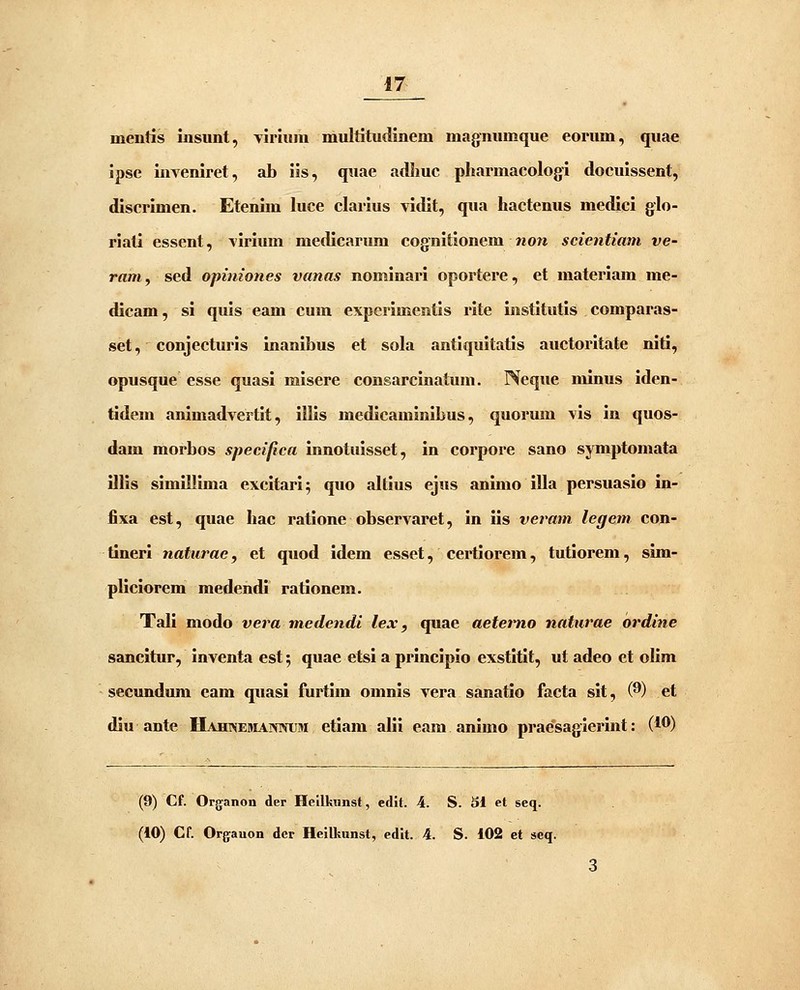 mentis insiint, Tiriuni multitudinem magnumque eorum, quae ipse inveniret, ab ils, quae adliuc pliarmacologi docuissent, discrimen. Etenim luce clarius vidit, qua hactenus medici glo- riali essent, virium medicarum cognitionem non scientiam ve- rani, sed opiniones vanas nominari oportere, et materiam me- dicam, si quis eam cum experimentis rite institutis comparas- set, conjecturis inanibus et sola antiquitatis auctoritate niti, opusque esse quasi misere consarcinatum. Neque luinus iden- tidem animadvertit, illis medicaminibus, quorum vis in quos- dam morbos specifica innotuisset, in corpore sano symptomata illis simillima excitari; quo altius ejus animo illa persuasio in- fixa est, quae hac ratione observaret, in iis veram legem con- tineri naturae, et quod idem esset, certiorem, tutiorem, sim- pliciorem medendi rationem. Tali modo vera medendi lex, quae aeterno naturae ordine sancitur, inventa est; quae etsi a principio exstitit, ut adeo et olim secundum eam quasi furtim omnis vera sanatio facta sit, (^) et diu ante Hahnemanwum etiam alii eara animo praesagierint: (l^) (9) Cf. Organon der Heilkunst, edit. 4. S. 51 et seq. (10) Cf. Orgauon dcp HeiUtunst, edit. 4. S. 102 et seq. 3