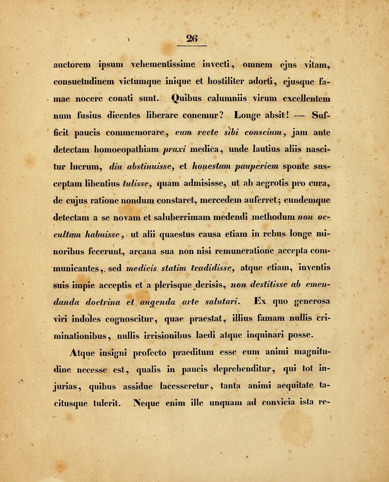 20 auctorem ipsum vehementisslme invecti, omnem ejus vitam, consuetudinem victumque inique et hostiliter adorti, ejusque fa- mae nocere conati sunt. Quibus cahuuniis virum excellentem num fusius dicentes liberare conemur? Longe absit! — Suf- ficit paucis commemorare, eum recte sihi consciumy jam ante detectam homoeopathiam praxi medica, unde lautius aliis nasci- tur hicrum, diu abstinuisse, et hoxiestam pauperiem sponte sus- ceptam libentius tulisse, quam admisisse, ut ab aegrotis pro cura, de cujus ratione nondum constaret, mercedem auferret; eundemque detectam a se novam et sahiberrimam medendi methodum non oc- cultam hahuisse, ut alii quaestus causa etiam in rebus longe mi- noribus fecerunt, arcana sua nOn nisi remuneratione accepta com- municantes,. sed medicis statim tradidisse, atque etiam, inventis suis impie acceptis et a plerisque derisis, non destitisse ab emen- danda doctrina et augenda arte salutari. Ex quo generosa viri indoiles cognoscitur, quae praestat, illius famam nullis crl- minationibus, nullis irrislonlbus laedl atque inquinarl posse. Atque inslgni profecto praeditum esse eum anlml magnitu- dine necesse est, qualis In paucis deprehendltur, qui tot in- jurias, quibus assidue lacesseretur, tanta animi aequitate ta- citusque tulerlt. Neque enlm ille unquam ad convicia ista re-