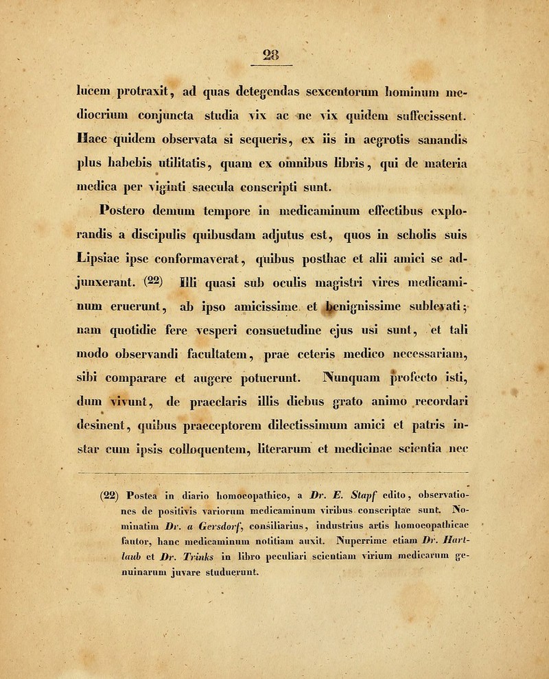 liicem protraxit, ad qiias detegcntlas sexcentoruin hoininiun nie- dlocriuni conjuncta studia vix ac ne yIx quidcm suffecissent. Haec qiudem observata si sequeris, ex iis in aegrotis sanandi.^ plus Iiahebis utllltatis, quam ex oinnUjus llbris, qui de materia niedica per \iginti saecula conscrlpti sunt. Postero demum tempore in medlcaminum effectibus explo- randis a dlsclpulls quibusdam adjutus est, quos in scholis suis Lipslae ipse conformaverat, qulbus posthac et alli amlcl se ad- junxerant. (22) Ull quasi sub oculis magistrl \ires niedicami- mim eruermit, alj ipso amiclsslme. et .^jjenignisslme sublciatl; nam quotldle fere -vesperi consuetudine ejus usl sunt, et tali modo observandi facultatem, prae ceterls medlco necessariam, slbi comparare et aiigere potuerunt. Nunquam profecto Isti, dmn vlvunt, de praeclarls illis diebus grato anlmo recordarl desinent, qulbus praeceptorem dilectlsslmum amici et patris in- star cum ipsls colloquentem, Ilterarum et medicinae sclentla nec (22) Postca in dlario liomocopatliico, a Dr. E. Stapf edlto, obscrvatio- ncs de posltlvls variorum mcdicamlnum vlrlbus conscrlptae sunt. JVo- mluatlm Di'. a Gersdorf, conslllarlus, Industrius ax-tls homocopalhleae fautor, hanc medicamlnum notitiam auxlt. Nupcrrlme etiam Dr. Harl- laub et Dr. Trinks in llbro peculiarl sclcntlam virium medlcarnm ge- nulnarum juvare studuerunt.