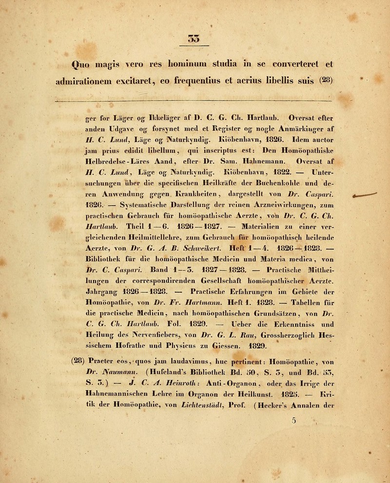 Quo inagis yero res lioiuimim studia in se comerterct et admiratloncm cxcitaret, eo frequentius et acrius libellis suis (28) gcr for Lager og Ihkelager af D. C G. Ch. Hartlaub. Oversat eftei: andeu Udjfavc ojf fopsynet med ct Rcg-istcr og: nogic Anniarkinger af //. C. Lund, Lagc og Naturkyndig. Kiobenliavn, 1826. Idem auctor jam prius cdidit libellum, qui inscriptus est: Dcn Homoopathiske Hclbredelsc - Larcs Aand, eftcr Dr. Sam. Hahncmann. Oversat af H. C. Lund, Lagc og Naturkyndlg. Kiijbenhavn, 1822. — Uutcr- suchungen iibcr dic spccilischen Hcilkraftc dcr Buchenkohle und de- rcn Anwendung gcgen. Krankheiten, dargcstellt von Dr. Cuspari. 182G. — Systematischc Darstcllung dcr rcincn Arzneiwirkungcn, zum practlschen Gebrauch fiir homoopathischc Acrztc, von Dr. C. G. Ch. Harllaub. Thcil 1—6. 1826 — 1827. — Matcrialicn zu einer ver- glcichcndcn Heiimitlellchre, zum Gcbrauch fiir honiiiopathisch hcilendc Acrzlc, von Dr. G. A. B. Schiveikert. Heft 1 —4. 1826-^1828. — Uibliothck fiir dic homoopathischc 3Icdicin und Matcria medica, von Dr. C. Caspari. Band 1 — 5. 1827 — 1828, — Practische Milthei- lungen der corrcspondirenden Gesellscliaft homoopathisclicr Acrzte. Jahrgang 1826 —1828. — Practische Erfahrungcn im Gebielc dcr Homoopathic, von Dr. Fr. Hartmann. Heft 1. 1828. —■ Tabcllcn fiir die practische Medicin, nach homoopathischcn Grundsiitzen , von Dr. C. G. Ch. Hartlaub. Fol. 1829. — Ucbcr dic Erkcnntnlss und Hcilung dcs IVcrvcnficbcrs, von Dr. G. L. Rau, Grossherzoglich Hes- sischcm Hofrathe «nd Physicus zu Giesscn. 1829. (28) Praetcr eos,quos jam laudavimus, huc pertinent: Homiiopathic, von Dr. Naumann. (Hufeland's Bibliothek Bd. SO, S. 5, und Bd. S5, S. 5.) — J. C. A. Heinroth: Anti-Organon, oder das Irrigc dcr Hahncmannischcn Lehre iin Organon der Heilkunst. 1825. — Kri- tik der Homi5opathie, von Lichtenstddt, Prof. (Hecker's Annalen dcr 5 , '