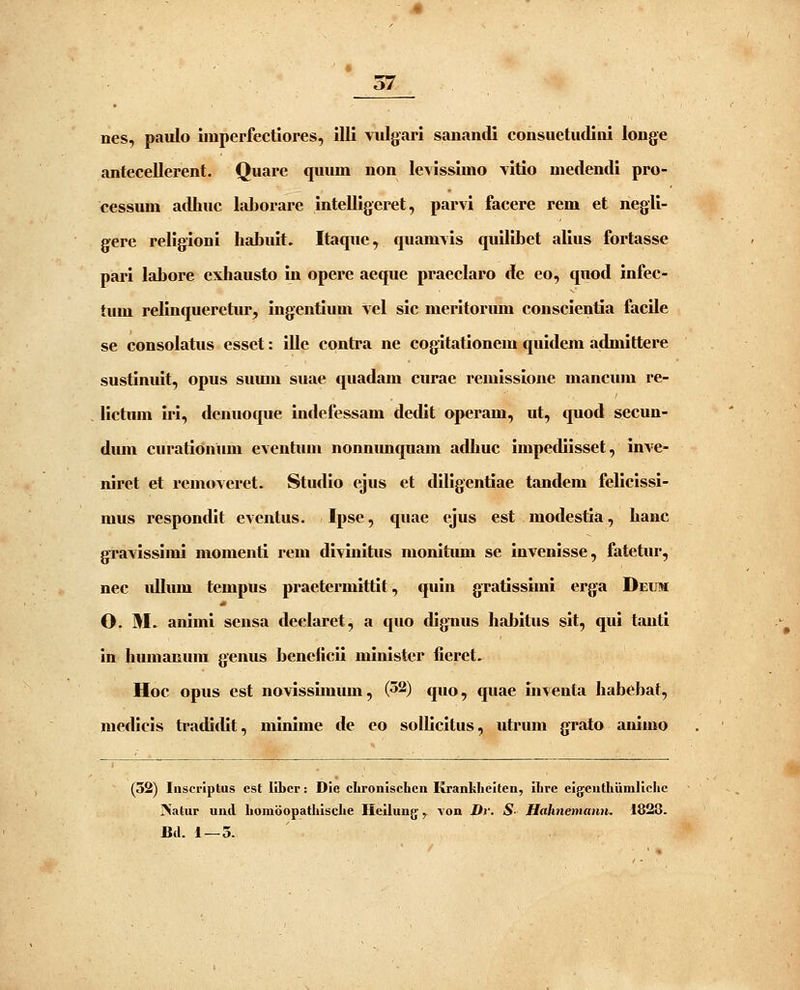 nes, paulo unperfectiores, illi viilgari sanandi consuetudiui longe antecellerent. Quare quum non leyissimo vitio medendi ppo- cessum adhuc laJjorare intelligeret, parvi facere rem et negli- gere religioni IiaLuit. Itaque, quamyis quilibet alius fortasse pari labore exhausto iu opere aeque praeclaro de eo, quod infec- tum relinqueretur, ingentium Vel sic meritoriun conscientia facile se consolatus esset: ille contra ne cogitationem quidem admittere sustinuit, opus sumu suae quadam curae remissione mancum re- lictum iri, dcnuoque indefessam dedit operam, ut, quod secun- dum curationum eventum nonnimquam adhuc impediisset, inve- niret et removeret. Studio ejus et diligentiae tandem felicissi- mus respondit eventus. Ipse, quae ejus est modestia, hauc gravissimi momenti rem divinitus monitimi se invenisse, fatetur, nec idlum tempus praetermittit, quin gratissimi erga Deum O. M. animi sensa declaret, a quo dig*nus habitus sit, qui tanti in humanum genus beneiicii minister fieret. Hoc opus est novisshnum, (52) quo, quae inventa habebat, niedicis tradidit, minime de eo sollicitus, utrum grato animo (32) Inscriptus est libcr: Die clironlschen Krankliciten, ihre ejgjcuthiimlichc INatur und homoopatliische Heilung y \on Dr. S- Hahnemann. 1828. Bd. 1 — 5.