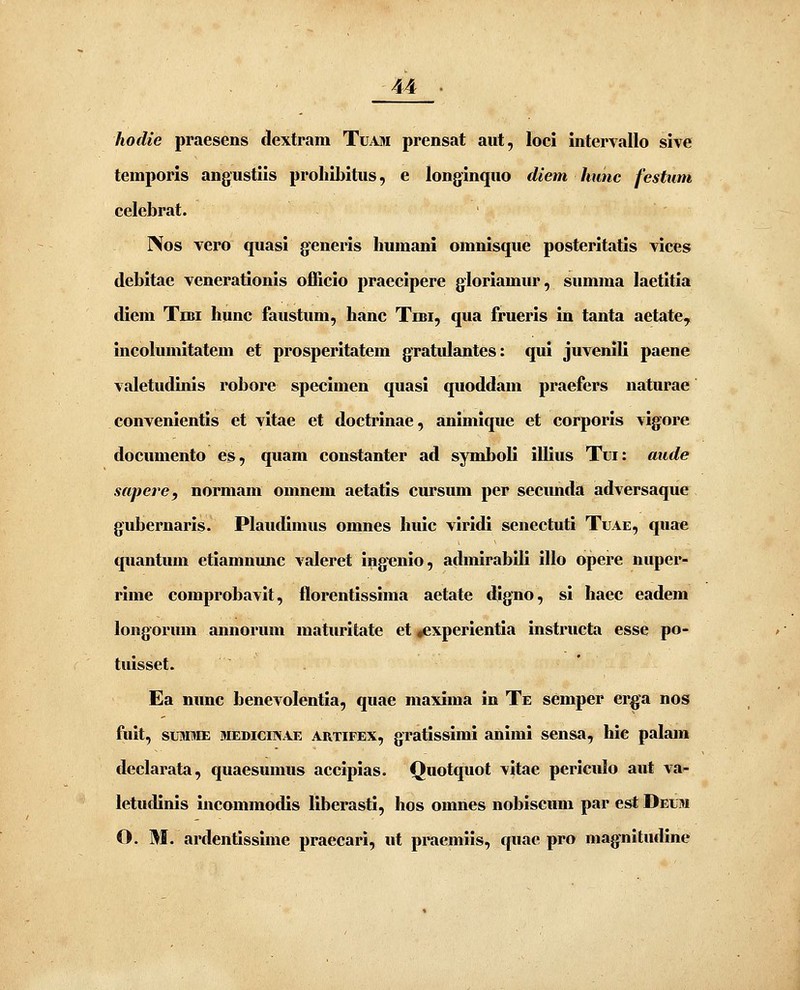 hodie praesens dextram Tuam prensat aut, loci intervallo sive temporis angustiis prohibitus, e longinquo diem kunc festimi eelebrat. Nos vero quasi generis Immani omnisque posteritatis vices debitae venerationis officio praecipere gloriamur, summa laetitia diem Tibi hunc faustum, hanc Tibi, qua frueris iu tanta aetate, incolumitatem et prosperitatem gratulantes: qui juvenili paene valetudinis robore specimen quasi quoddam praefers naturae convenientis et vitae et doctrinae, animique et corporis vigore docimiento es, qiiam constanter ad symboli illius Tui: aude sapere, normam omnem aetatis cursum per secunda adversaque gubernaris. Plaudimus omnes huic viridi senectuti Tuae, quae quantum etiamnmic valeret ing-enio, admirabili illo opere nuper- rime comprobavit, florentissima aetate digno, si haec eadem longoruni annorum maturitate et *experlentia instructa esse po- tuisset. Ea nunc benevolentia, quae maxima in Te semper erga nos fuit, suMME jiEDicmAE ARTiFEX, gratissiini animi sensa, hie palain declarata, quaesumus accipias. Quotquot vitae periculo aut va- letudinis incommodis liberasti, hos omnes nobiscum par est Deum O. M. ardentissime praecari, ut praemiis, quae pro magnitudine