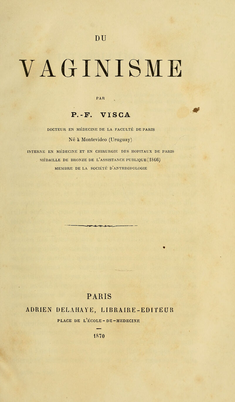 DU VAGINISME P.-F. VïSCA DOCTEUR EN MÉDECINE DE LA FACULTÉ DE PARIS Né à Montevideo (Uruguay) INTERNE EN MÉDECINE ET EN CHIRURGIE DES HOPITAUX DE PARIS MÉDAILLE DE BRONZE DE l'ASSISTANCE PUBLIQUE (1866) MEMBRE DE LA SOCIÉTÉ d'aKTHRQPOLOGIE PARIS ADRIEN DELAHAYE, LIBRAIRE-EDITEUR PLACE DE l'École-DS-MEDECINE 1870