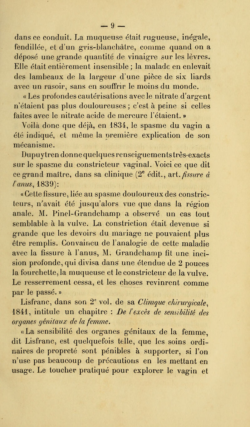 dans ce conduit. La muqueuse était rugueuse, inég-ale, fendillée, et d'un g-ris-blanchâtre, comme quand on a déposé une grande quantité de vinaigre sur les lèvres. Elle était entièrement insensible ; la malade en enlevait des lambeaux de la larg'eur d'une pièce de six liards avec un rasoir, sans en souffrir le moins du monde. «Les profondes cautérisations avec le nitrate d'arg-ent n'étaient pas plus douloureuses ; c'est à peine si celles faites avec le nitrate acide de mercure l'étaient. » Voilà donc que déjà, en 1834, le spasme du vagin a été indiqué, et même la îDremière explication de son mécanisme. Dupuytren donne quelques renseig*uements très-exacts sur le spasme du constricteur vag-inal. Voici ce que dit ceg-rand maître, dans sa clinique (2^ édit., avi. fissure à Panus^ 1839): « Cette fissure, liée au spasme douloureux des constric- teurs, n'avait été jusqu'alors vue que dans la rég-ion anale. M. Pinel-Grandchamp a observé un cas tout semblable à la vulve. La constriction était devenue si g-rande que les devoirs du mariag'e ne pouvaient plus être remplis. Convaincu de l'analog-ie de cette maladie avec la fissure à l'anus, M. Grandchanip fît une inci- sion profonde, qui divisa dans une étendue de 2 pouces la fourchette, la muqueuse et le constricteur de la vulve. Le resserrement cessa, et les choses revinrent comme par le passé. » Lisfranc, dans son 2' vol. de sa Clinique chirurgicale, 1841, intitule un chapitre : De F excès de semibilité des organes génitaux de la femme. «La sensibilité des org-anes g-énitaux de la femme, dit Lisfranc, est quelquefois telle, que les soins ordi- naires de propreté sont pénibles à supporter, si l'on n'use pas beaucoup de précautions en les mettant en usag-e. Le toucher pratiqué pour explorer le vagin et
