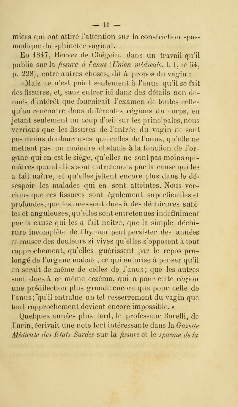 miers qui ont attiré l'attention sur la constriction spas- modique du sphincter vaginal. En 1847, Hervez de Ghég'oin, dans un travail qu'il publia sur la fissure à l'anus [Union médicale^ t. I, n° 54, p. 228), entre autres choses, dit à propos du vag^in : «Mais ce n'est point seulement à l'anus qu'il se fait des fissures, et^ sans entrer ici dans des détails non dé- nués d'intérêt que fournirait l'examen de toutes celles qu'on rencontre dans différentes rég'ions du corps, en jetant seulement un coup d'œil sur les principales, nous verrions que les fissures de l'entrée du vagin ne sont pas moins douloureuses que celles de l'anus, qu'elle ne mettent pas un moindre obstacle à la fonction de l'or- g-ane qui en est le siég-e, qu'elles ne sont pas moins opi- niâtres quand elles sont entretenues par la cause qui les a fait naître, et qu'elles jettent encore plus dans le dé- sespoir les malades qui en sont atteintes. Nous ver- rions que ces fissures sont ég^alement superficielles et profondes, que les unes sont dues à des déchirures subi- tes et ang'uleuses, qu'elles sont entretenues indéfiniment par la cause qui les a fait naître, que la simple déchi- rure incomplète de l'hymen peut persister des années et causer des douleurs si vives qu'elles s'opposent à tout rapprochement, qu'elles g^uérissent par le repos pro- long-é de l'org^ane malade, ce qui autorise à penser qu'il en serait de même de celles de l'anus ; que les autres sont dues à ce même eczéma, qui a pour cette rég'ion une prédilection plus g'rande encore que pour celle de Tanus;qu'il entraîne un tel resserrement du vag^in que tout rapprochement devient encore impossible. » Quelques années plus tard, le professeur Borelli, de Turin, écrivait une note fort intéressante dans la Gazette Médicale des Etats Sardes sur la fissure et le spasme de la