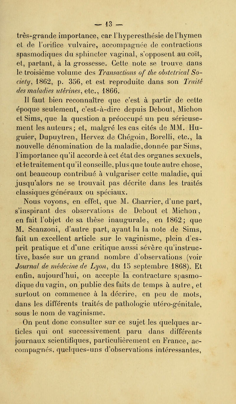 très-grande importance, car l'hyperesthésie de l'hymen et de l'orifice valvaire, accompag'née de contractions spasmodiques du sphincter vaginal, s'opposent au coït, et, partant, à la g'rossesse. Cette note se trouve dans le troisième volume des Transactions of ihe obstétrical So- ciety^ 1862, p. 356, et est reproduite dans son Traité des maladies utérines, etc., 1866. 11 faut bien reconnaître que c'est à partir de cette époque seulement, c'est-à-dire depuis Debout, Michon et Sims, que la question a préoccupé un peu sérieuse- ment les auteurs; et, malgré les cas cités de MM. Hu- g-uier, Dupuytren, Hervez de Ghégoin, Borelli, etc., la nouvelle dénomination de la maladie, donnée par Sims, l'importance qu'il accorde à cet état des organes sexuels, et le traitement qu'il conseille, plus que toute autre chose, ont beaucoup contribué à vulg^ariser cette maladie, qui jusqu'alors ne se trouvait pas décrite dans les traités classiques g'énéraux ou spéciaux. Nous voyons, en effet, que M. Charrier, d'une part, s'inspirant des observations de Debout et Michon, en fait l'objet de sa thèse inaugurale, en 1862; que M. Scanzoni, d'autre part, ayant lu la note de Sims, fait un excellent article sur le vaginisme, plein d'es- prit pratique et d'une critique aussi sévère qu'instruc- tive, basée sur un grand nombre d'observations (voir Journal de médecine de Lijon, du 15 septembre 1868). Et enfin, aujourd'hui, on accepte la contracture spasmo- dique du vagin, on publie des faits de temps à autre, et surtout on commence à la décrire, en peu de mots, dans les différents traités de pathologie utéro-génitale, sous le nom de vaginisme. On peut donc consulter sur ce sujet les quelques ar- ticles qui ont successivement paru dans différents journaux scientifiques, particulièrement en France, ac- compagnés, quelques-uns d'observations intéressantes,