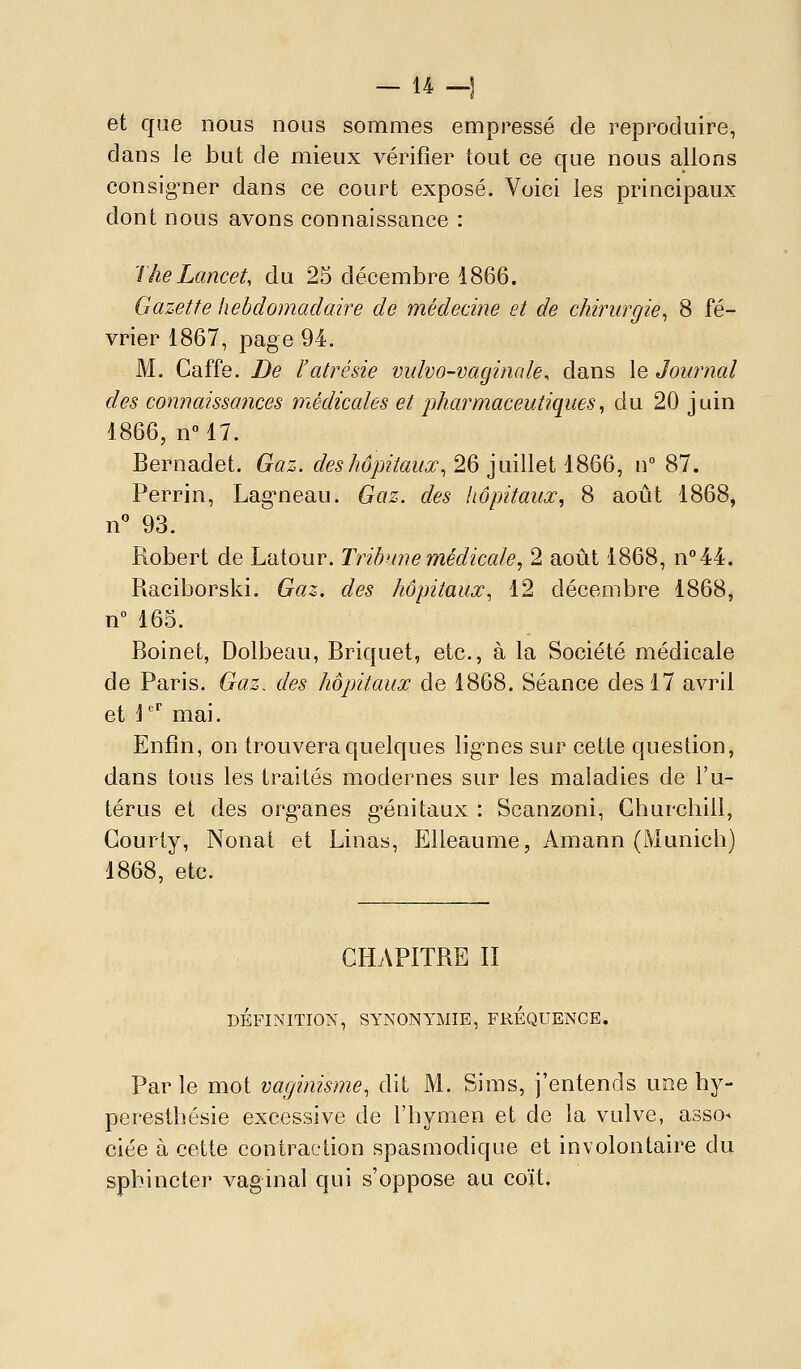 - u H et que nous nous sommes empressé de reproduire, dans le but de mieux vérifier tout ce que nous allons consig-ner dans ce court exposé. Voici les principaux dont nous avons connaissance : TheLancet, du 25 décembre 1866. Gazette hebdomadaire de médecine et de chirurgie^ 8 fé- vrier 1867, page 94. M. Gaffe. Be l'atrésie vidvo-vagincde, dans le Journal des connaissances médiccdes et jjharmaceutiques, du 20 juin 1866, nM7. Bernadet. Gaz. des hôpitaux., 26 juillet 1866, n 87. Perrin, Lag'neau. Gaz. des hôpitaux, 8 août 1868, n 93. Robert de Latour. Tribune médicale, 2 août 1868, n''44, Raciborski. Gaz. des hôpitaux, 12 décembre 1868, n° 165. Boinet, Dolbeau, Briquet, etc., à la Société médicale de Paris. Gaz. des hôpitaux de 1868. Séance des 17 avril et 1^ mai. Enfin, on trouvera quelques lig-nes sur cette question, dans tous les traités modernes sur les maladies de l'u- térus et des org^anes g^énitaux : Scanzoni, Churchill, Gourty, Nonat et Linas, EUeaume, Amann (Munich) 1868, etc. CHAPITRE II DÉFINITIONS', SYNONYMIE, FREQUENCE. Par le mot vaginisme, dit M. Sims, j'entends une by- peresthésie excessive de l'hymen et de la vulve, asso- ciée à cette contraction spasmodique et involontaire du sphincter vaginal qui s'oppose au coït.