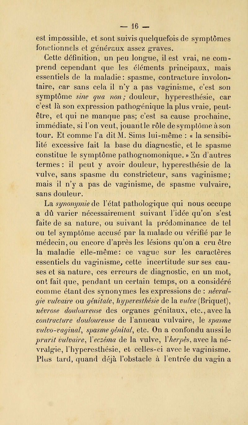 est impossible, et sont suivis quelquefois de symptômes fonctionnels et g^énéraux assez gTaves. Cette définition, un peu long-ue, il est vrai, ne com- prend cependant que les éléments principaux, mais essentiels de la maladie : spasme, contracture involon- taire, car sans cela il n'y a pas vag^inisme, c'est son symptôme sine qua non; douleur, hyperesthésie, car c'est là son expression pathog-énique la plus vraie, peut- être, et qui ne manque pas; c'est sa cause prochaine, immédiate, si l'on veut, jouantle rôle de symptôme à son tour. Et comme l'a dit M. Sims lui-même : « la sensibi- lité excessive fait la base du diag'nostic, et le spasme constitue le symptôme pathog-nomonique. » En d'autres termes : il peut y avoir douleur, hyperesthésie de la vulve, sans spasme du constricteur, sans vag'inisme; mais il n'y a pas de vag'inisme, de spasme vulvaire, sans douleur, La synonymie àe l'état patholog-ique qui nous occupe a dû varier nécessairement suivant l'idée qu'on s'est faite de sa nature, ou suivant la prédominance de tel ou tel symptôme accusé par la malade ou vérifié par le médecin, ou encore d'après les lésions qu'on a cru être la maladie elle-même: ce vag'ue sur les caractères essentiels du vag'inisme, cette incertitude sur ses cau- ses et sa nature, ces erreurs de diag'nostic, en un mot, ont fait que, pendant un certain temps, on a considéré comme étant des synonymes les expressions de : névral- gie vulvaire ou génitale, hyperesthésie de la vulve (Briquet), névrose douloureuse des org^anes g-énitaux, etc., avec la contracture douloureuse de l'anneau vulvaire, le spasme vulvo-vaginal^ spasme génital^ etc. On a confondu aussi le prurit vulvaire, \eczéma de la vulve, Vherpès, avec la né- vralg'ie, l'hyperesthésie, et celles-ci avec le vag'inisme. Plus tard, quand déjà l'obstacle à l'entrée du vag'in a