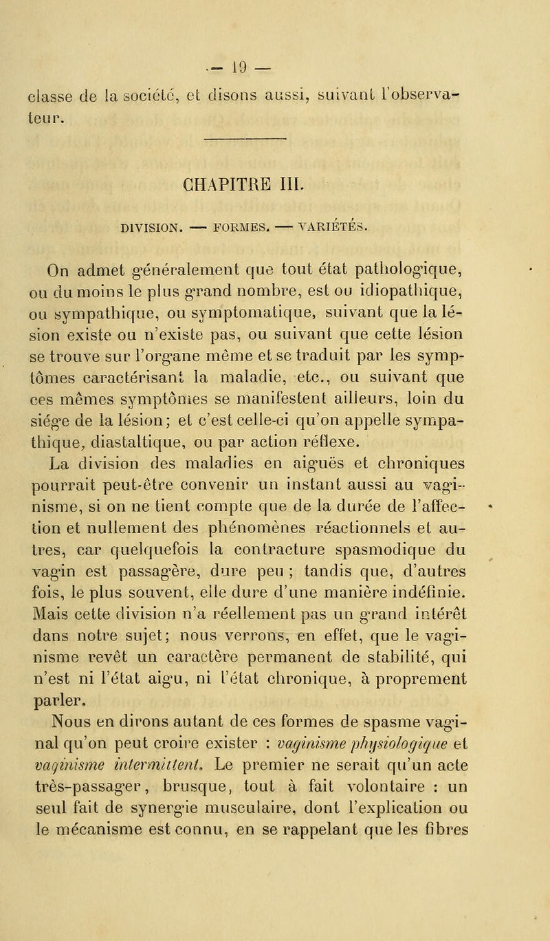 classe de la société, et disons aussi, suivant l'observa- teur. CHAPITRE IIL DIVISION. — FORMES. VARIETES. On admet g*énéralemeot que tout état pathologique, ou du moins le plus g-rand nombre, est ou idiopathique, ou sympathique, ou symptomatique, suivant que la lé- sion existe ou n'existe pas, ou suivant que cette lésion se trouve sur l'org^ane même et se traduit par les symp- tômes caractérisant la maladie, etc., ou suivant que ces mêmes symptômes se manifestent ailleurs, loin du siég-e de la lésion ; et c'est celle-ci qu'on appelle sympa- thique, diastaltique, ou par action réflexe. La division des maladies en aig-uës et chroniques pourrait peut-être convenir un instant aussi au vag^i-- nisme, si on ne tient compte que de la durée de l'affec- tion et nullement des phénomènes réactionnels et au- tres, car quelquefois la contracture spasmodique du vag-in est passag^ère, dure peu ; tandis que, d'autres fois, le plus souvent, elle dure d'une manière indéfinie. Mais cette division n'a réellement pas un g^^and intérêt dans notre sujet; nous verrons, en effet, que le vag'i- nisme revêt un caractère permanent de stabilité, qui n'est ni l'état aig^u, ni l'état chronique, à proprement parler. Nous en dirons autant de ces formes de spasme vagn- nal qu'on peut croii^e exister : vaginisme physiologique et vaqinisme intermittent. Le premier ne serait qu'un acte très-passag-er, brusque, tout à fait volontaire : un seul fait de synergne musculaire, dont l'explication ou le mécanisme est connu, en se rappelant que les fibres