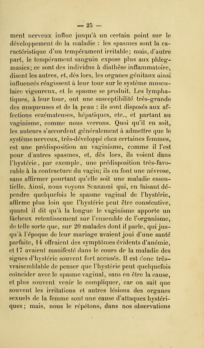 ment nerveux influe jusqu'à im certain point sur le développement de la maladie : les spasmes sont la ca- ractéristique d'un tempérament irritable; mais, d'autre part, le tempérament sang'uin expose plus aux phleg*- masies; ce sont des individus à diathèse inflammatoire, disent les autres, et, dès lors, les org-anes g-énitaux ainsi influencés réag-issent à leur tour sur le système muscu- laire vig'oureux, et le spasme se produit. Les lympha- tiques, à leur tour, ont une susceptibilité très-g'rande des muqueuses et de la peau : ils sont disposés aux af- fections eczémateuses, hépatiques, etc., et partant au vagnnisme, comme nous verrons. Quoi qu'il en soit, les auteurs s'accordent g'énéralement à admettre que le système nerveux, très-développé chez certaines femmes, est une prédisposition au vag-inisme, comme il l'est pour d'autres spasmes, et, dès lors, ils voient dans l'hystérie, par exemple, une prédisposition très-favo- rable à la contracture du vag-in; ils en font une névrose, sans affirmer pourtant qu'elle soit une maladie essen- tielle. Ainsi, nous voyons Scanzoni qui, en faisant dé- pendre quelquefois le spasme vag'inal de l'hystérie, affirme plus loin que l'hystérie peut être consécutive, quand il dit qu'à la long-ue le vag-inisme apporte un fâcheux retentissement sur l'ensemble de l'org'anisme, de telle sorte que, sur 20 malades dont il parle, qui jus- qu'à l'époque de leur mariag*e avaient joui d'une santé parfaite, 14 offraient des symptômes évidents d'anémie, et 17 avaient manifesté dans le cours de la maladie des sig-nes d'hystérie souvent fort accusés. Il est (!onc très- vraisemblable de penser que l'hystérie peut quelquefois coïncider avec le spasme vag'inal, sans en être la cause, et plus souvent venir le compliquer, car on sait que souvent les irritations et autres lésions des org-anes sexuels de la femme sont une cause d'attaques hystéri- ques ; mais, nous le répétons, dans nos observations