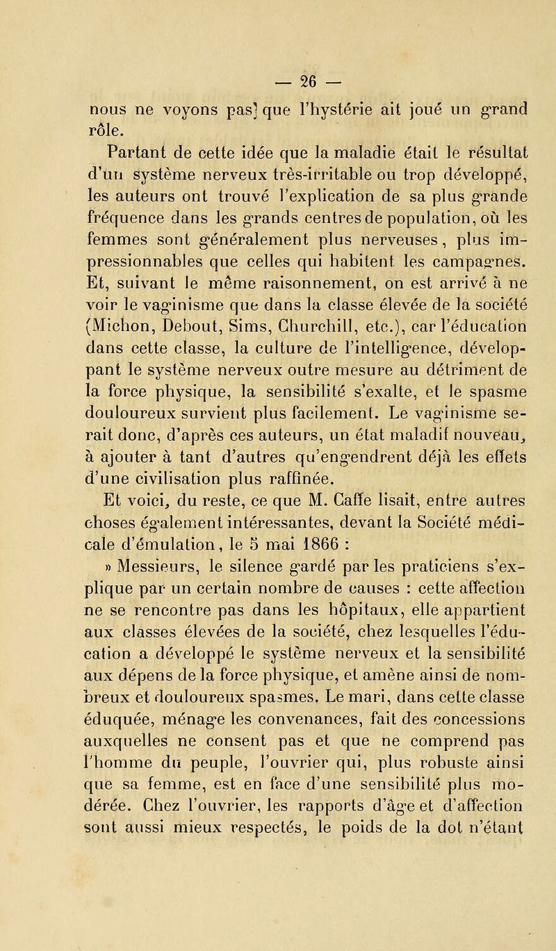 nous ne voyons pas] que l'hystérie ait joué un grand rôle. Partant de cette idée que la maladie était le résultat d'un système nerveux très-irritable ou trop développé, les auteurs ont trouvé l'explication de sa plus g*rande fréquence dans les g-rands centres de population, oli les femmes sont g-énéralement plus nerveuses, plus im- pressionnables que celles qui habitent les campao^nes. Et, suivant le même raisonnement, on est arrivé à ne voir le vag-inisme que dans la classe élevée de la société (Michon, Debout, Sims, Churchill, etc.), car l'éducation dans cette classe, la culture de l'intellig^ence, dévelop- pant le système nerveux outre mesure au détriment de la force physique, la sensibilité s'exalte, et le spasme douloureux survient plus facilement. Le vag-inisme se- rait donc, d'après ces auteurs, un état maladif nouveau^ à ajouter à tant d'autres qu'eng-endrent déjà les effets d'une civilisation plus raffinée. Et voici, du reste, ce que M. Gaffe lisait, entre autres choses ég'alement intéressantes, devant la Société médi- cale d'émulation, le 5 mai 1866 : » Messieurs, le silence gardé par les praticiens s'ex- plique par un certain nombre de causes : cette affection ne se rencontre pas dans les hôpitaux, elle appartient aux classes élevées de la société, chez lesquelles l'édu- cation a développé le système nerveux et la sensibilité aux dépens de la force physique, et amène ainsi de nom- breux et douloureux spasmes. Le mari, dans cette classe éduquée, ménagée les convenances, fait des concessions auxquelles ne consent pas et que ne comprend pas l'homme du peuple, l'ouvrier qui, plus robuste ainsi que sa femme, est en face d'une sensibilité plus mo- dérée. Chez l'ouvrier, les rapports d'âge et d'affection sont aussi mieux respectés, le poids de la dot n'étant