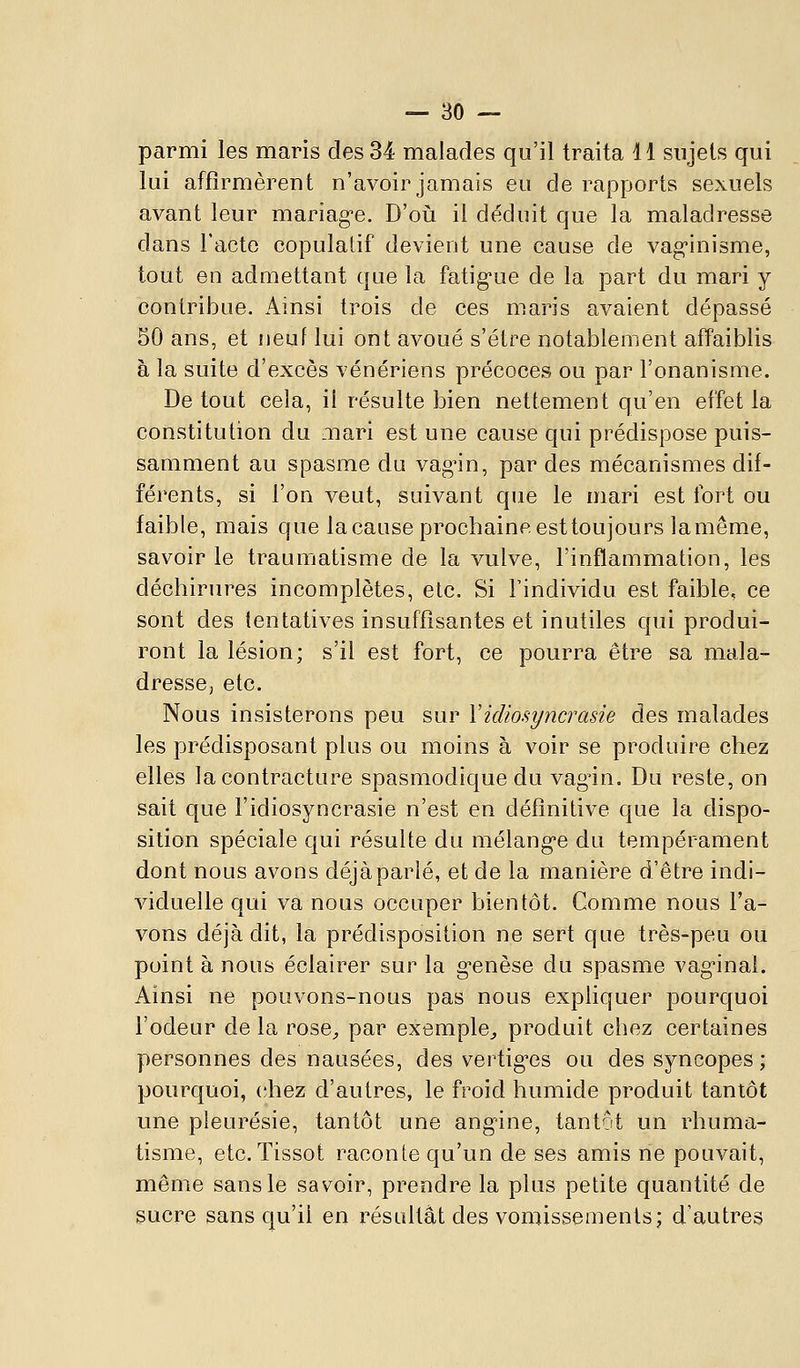 parmi les maris des 34 malades qu'il traita 11 sujets qui lui affirmèrent n'avoir jamais eu de rapports sexuels avant leur mariag-e. D'où il déduit que la maladresse dans Tacto copulatif devient une cause de vag-inisme, tout en admettant que la fatig-ue de la part du mari y contribue. Ainsi trois de ces maris avaient dépassé 50 ans, et neuf lui ont avoué s'être notablement affaiblis à la suite d'excès vénériens précoces ou par l'onanisme. De tout cela, il résulte bien nettement qu'en effet la constitution du mari est une cause qui prédispose puis- samment au spasme du vagin, par des mécanismes dif- férents, si l'on veut, suivant que le mari est fort ou faible, mais que la cause prochaine est toujours lamême, savoir le traumatisme de la vulve, l'inflammation, les déchirures incomplètes, etc. Si l'individu est faible, ce sont des tentatives insuffisantes et inutiles qui produi- ront la lésion; s'il est fort, ce pourra être sa mala- dresse; etc. Nous insisterons peu sur Vidiosyncrasie des malades les prédisposant plus ou moins à voir se produire chez elles la contracture spasmodique du vagin. Du reste, on sait que l'idiosyncrasie n'est en définitive que la dispo- sition spéciale C|ui résulte du mélang'e du tempérament dont nous avons déjàparlé, et de la manière d'être indi- viduelle qui va nous occuper bientôt. Comme nous l'a- vons déjà dit, la prédisposition ne sert que très-peu ou point à nous éclairer sur la g-enèse du spasme vag-inal. Ainsi ne pouvons-nous pas nous expliquer pourquoi l'odeur de la rose^ par exemple^ produit chez certaines personnes des nausées, des vertig*es ou des syncopes; pourquoi, (;hez d'autres, le froid humide produit tantôt une pleurésie, tantôt une angine, tantôt un rhuma- tisme, etc. Tissot raconte qu'un de ses amis ne pouvait, même sans le savoir, prendre la plus petite quantité de sucre sans qu'il en résultât des vomissements; d'autres