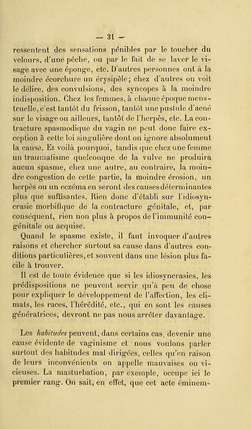 ressentent des sensations pénibles par le toucher du velours, d'une pêche, ou par le fait de se laver le vi- sag-e avec une épong-e, etc. D'autres personnes ont à la moindre écorchure un érysipèle; chez d'autres on voit le délire, des convulsions, des syncopes à la moindre indisposition. Chez les femmes, à chaque époque mens- truelle, c'est tantôt du frisson, tantôt une pustule d'acné sur le visag-eou ailleurs, tantôt de Fherpès, etc. La con- tracture spasmodique du vag-in ne peut donc faire ex- ception à cette loi sing^ulière dont on ig^nore absolument la cause. Et voilà pourquoi, tandis que chez une femme un traumatisme quelconque de la vulve ne produira aucun spasme, chez une autre, au contraire, la moin- dre cong*estion de cette partie, la moindre érosion, un herpès ou un eczéma en seront des causes déterminantes plus que suffisantes. Rien donc d'établi sur l'idiosyn- crasie morbifîque de la contracture g-énitale, et, par conséquent, rien non plus à propos de l'immunité con- g'énitale ou acquise. Quand le spasme existe, il faut invoquer d'autres raisons et chercher surtout sa cause dans d'autres con- ditions particulières, et souvent dans une lésion plus fa- cile à trouver. Il est de toute évidence que si les idiosyncrasies, les prédispositions ne peuvent servir qu'à peu de chose pour expliquer le développement de l'affection, les cli- mats, les races, l'hérédité, etc., qui en sont les causes g-énératrices, devront ne pas nous arrêter davantag-e. Les habitudes peuvent, dans certains cas. devenir une cause évidente de vag^inisme et nous voulons parler surtout des habitudes mal dirig^ées, celles qu'on raison de leurs inconvénients on appelle mauvaises ou vi- cieuses. La masturbation, par exemple, occupe ici le premier rang-. On sait, en effet, que cet acte éminem-