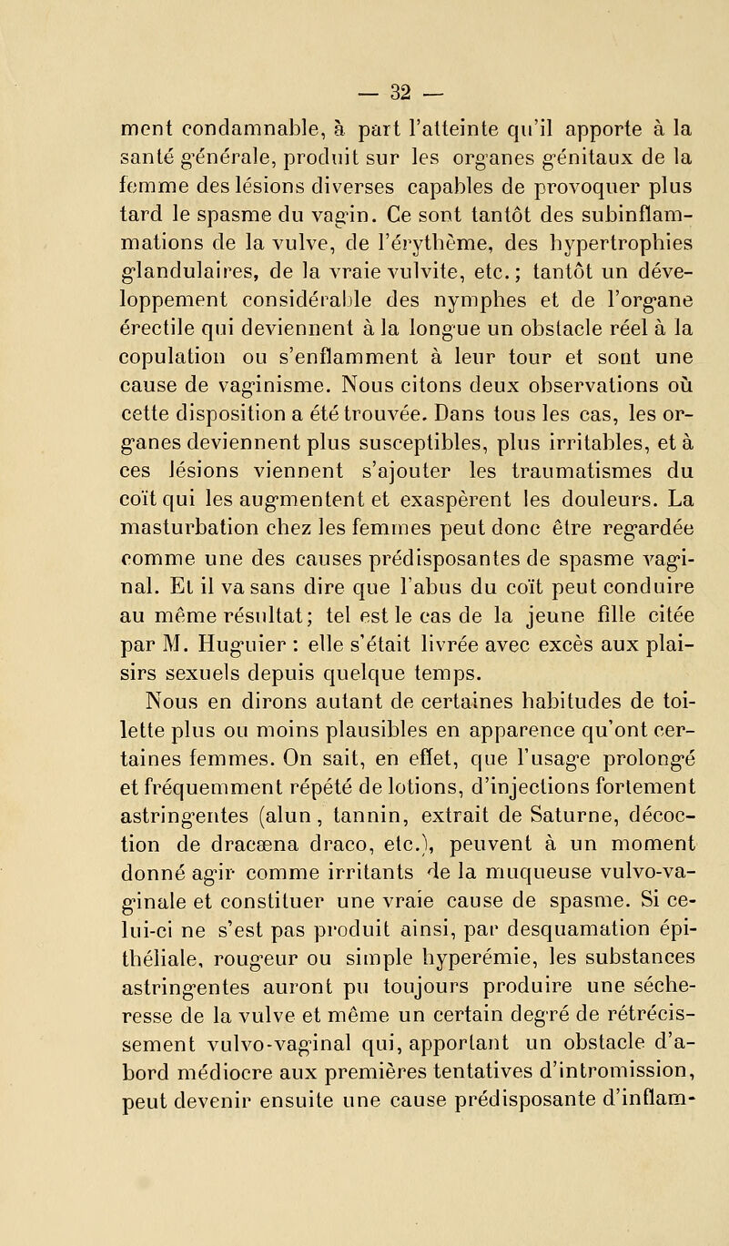 ment condamnable, à part l'atteinte qu'il apporte à la santé g^énérale, produit sur les organes génitaux de la femme des lésions diverses capables de provoquer plus tard le spasme du vagûn. Ce sont tantôt des subinflam- mations de la vulve, de l'érytbème, des hypertrophies g'iandulaires, de la vraie vulvite, etc.; tantôt un déve- loppement considérable des nymphes et de l'org-ane érectile qui deviennent à la longue un obstacle réel à la copulation ou s'enflamment à leur tour et soat une cause de vag-inisme. Nous citons deux observations oiî cette disposition a été trouvée. Dans tous les cas, les or- g'anes deviennent plus susceptibles, plus irritables, et à ces lésions viennent s'ajouter les traumatismes du coït qui les aug'mentent et exaspèrent les douleurs. La masturbation chez les femmes peut donc être reg-ardée comme une des causes prédisposantes de spasme vag'i- nal. Et il va sans dire que l'abus du coït peut conduire au même résultat; tel est le cas de la jeune fille citée par M. Hug-uier : elle s'était livrée avec excès aux plai- sirs sexuels depuis quelque temps. Nous en dirons autant de certaines habitudes de toi- lette plus ou moins plausibles en apparence qu'ont cer- taines femmes. On sait, en effet, que l'usagée prolong-é et fréquemment répété de lotions, d'injections fortement astring^entes (alun, tannin, extrait de Saturne, décoc- tion de dracsena draco, etc.), peuvent à un moment donné ag'ir comme irritants de la muqueuse vulvo-va- g-inale et constituer une vraie cause de spasme. Si ce- lui-ci ne s'est pas produit ainsi, par desquamation épi- théliale, roug'cur ou simple hyperémie, les substances astring^entes auront pu toujours produire une séche- resse de la vulve et même un certain degré de rétrécis- sement vulvo-vag-inal qui, apportant un obstacle d'a- bord médiocre aux premières tentatives d'intromission, peut devenir ensuite une cause prédisposante d'inflam-