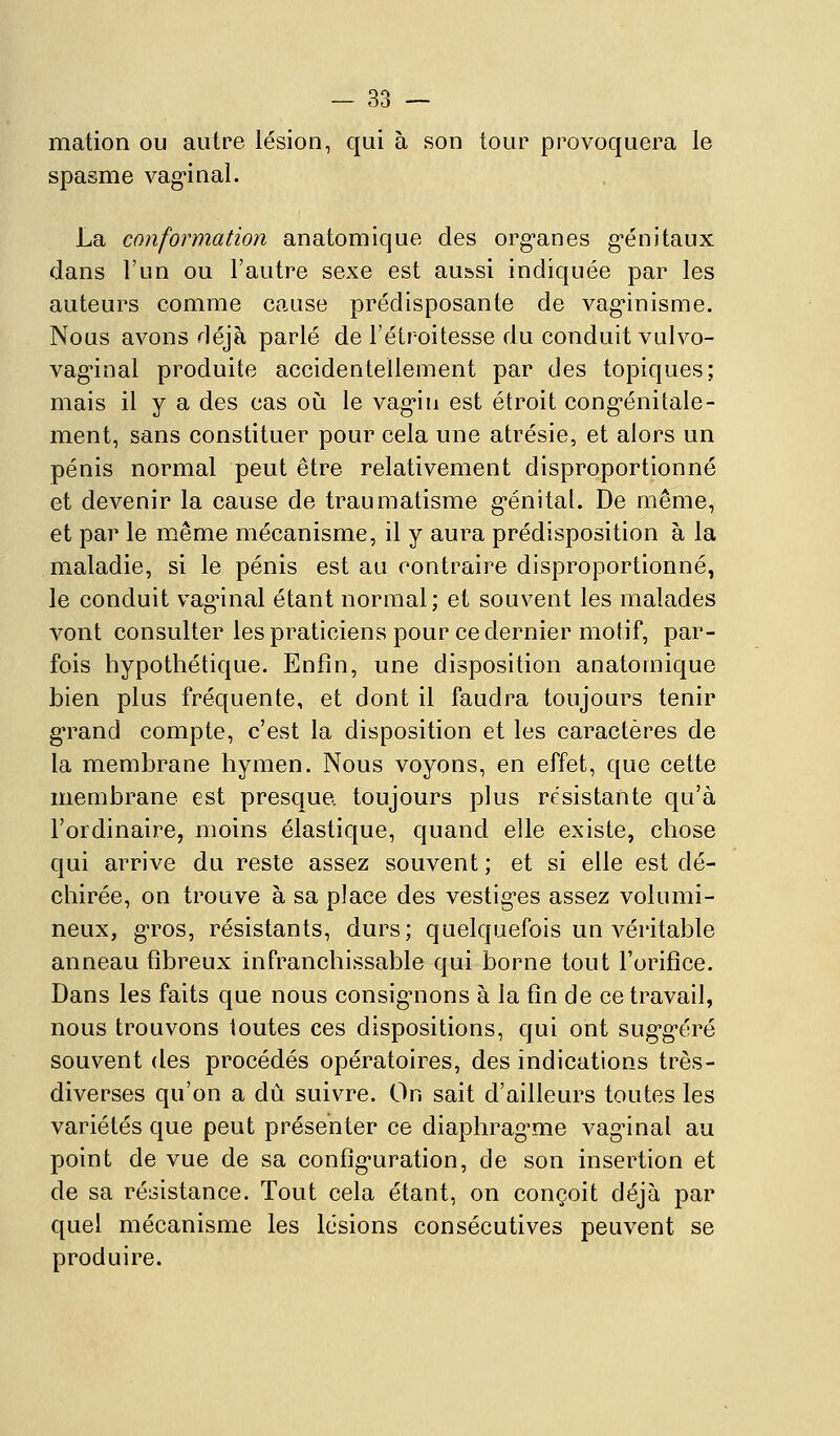 mation ou autre lésion, qui à son tour provoquera le spasme vag'inal. La conformation anatomique des org'anes g-énitaux dans l'un ou l'autre sexe est au&si indiquée par les auteurs comme cause prédisposante de vag-inisme. Nous avons déjà parlé de l'étroitesse du conduit vulvo- vag-inal produite accidentellement par des topiques; mais il y a des cas oij le vag'in est étroit cong-énitale- ment, sans constituer pour cela une atrésie, et alors un pénis normal peut être relativement disproportionné et devenir la cause de traumatisme g'énital. De même, et par le même mécanisme, il y aura prédisposition à la maladie, si le pénis est au contraire disproportionné, le conduit vagnnal étant normal; et souvent les malades vont consulter les praticiens pour ce dernier motif, par- fois hypothétique. Enfin, une disposition anatomique bien plus fréquente, et dont il faudra toujours tenir g*rand compte, c'est la disposition et les caractères de la membrane hymen. Nous voyons, en effet, que cette membrane est presque, toujours plus résistante qu'à l'ordinaire, moins élastique, quand elle existe, chose qui arrive du reste assez souvent ; et si elle est dé- chirée, on trouve à sa place des vestig-es assez volumi- neux, g-ros, résistants, durs; quelquefois un véritable anneau fibreux infranchissable qui borne tout l'orifice. Dans les faits que nous consig*nons à la fin de ce travail, nous trouvons toutes ces dispositions, qui ont sug'g'éré souvent des procédés opératoires, des indications très- diverses qu'on a dû suivre. On sait d'ailleurs toutes les variétés que peut présenter ce diaphrag^me vag'inal au point de vue de sa config^uration, de son insertion et de sa résistance. Tout cela étant, on conçoit déjà jDar quel mécanisme les lésions consécutives peuvent se produire.