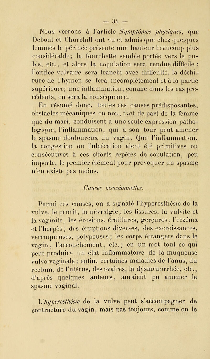 Nous verrons à l'article Symptômes physiques, que Debout et Churchill ont vu et admis que chez quelques femmes le périnée présente une hauteur beaucoup plus considérable; la fourchette semble portée vers le pu- bis, etc., et alors la copulation sera rendue difficile : l'orifice vulvaire sera franchi avec difficulté, la déchi- rure de riiymen se fera incomplètement et à la partie supérieure; une inflammation, comme dans les cas pré- cédents, en sera la conséquence. En résumé donc, toutes ces causes prédisposantes, obstacles mécaniques ou noa, tant de part de la femme que du mari, conduisent à une seule expression patho- log-ique, l'inflammation, qui à son tour peut amener le spasme douloureux du vagin. Que l'inflammation, la cong-estion ou l'ulcération aient été primitives ou consécutives à ces efforts répétés de copulation, peu importe, le premier élément pour provoquer un spasme n'en existe pas moins. Causes occasionnelles. Parmi ces causes, on a sig^nalé l'hyperesthésie de la vulve, le prurit, la névralg-ie; les fissures, la vulvite et la vag-inite, les érosions, éraillures, g'erçures; l'eczéma et l'herpès; des éruptions diverses, des excroissances, verruqueuses, polypeuses ; les corps étrang-ers dans le vag-in , l'accouchement, etc.; en un mot tout ce qui peut produire un état inflammatoire de la muqueuse vulvo-vag'inale ; enfin, certaines maladies de l'anus, du rectum, de l'utérus, des ovaires, la dysménorrhée, etc., d'après quelques auteurs, auraient pu amener le spasme vag'inal. \1 hyperesthésie de la vulve peut s'accompag'ner de contracture du vag'in, mais pas toujours, comme on le