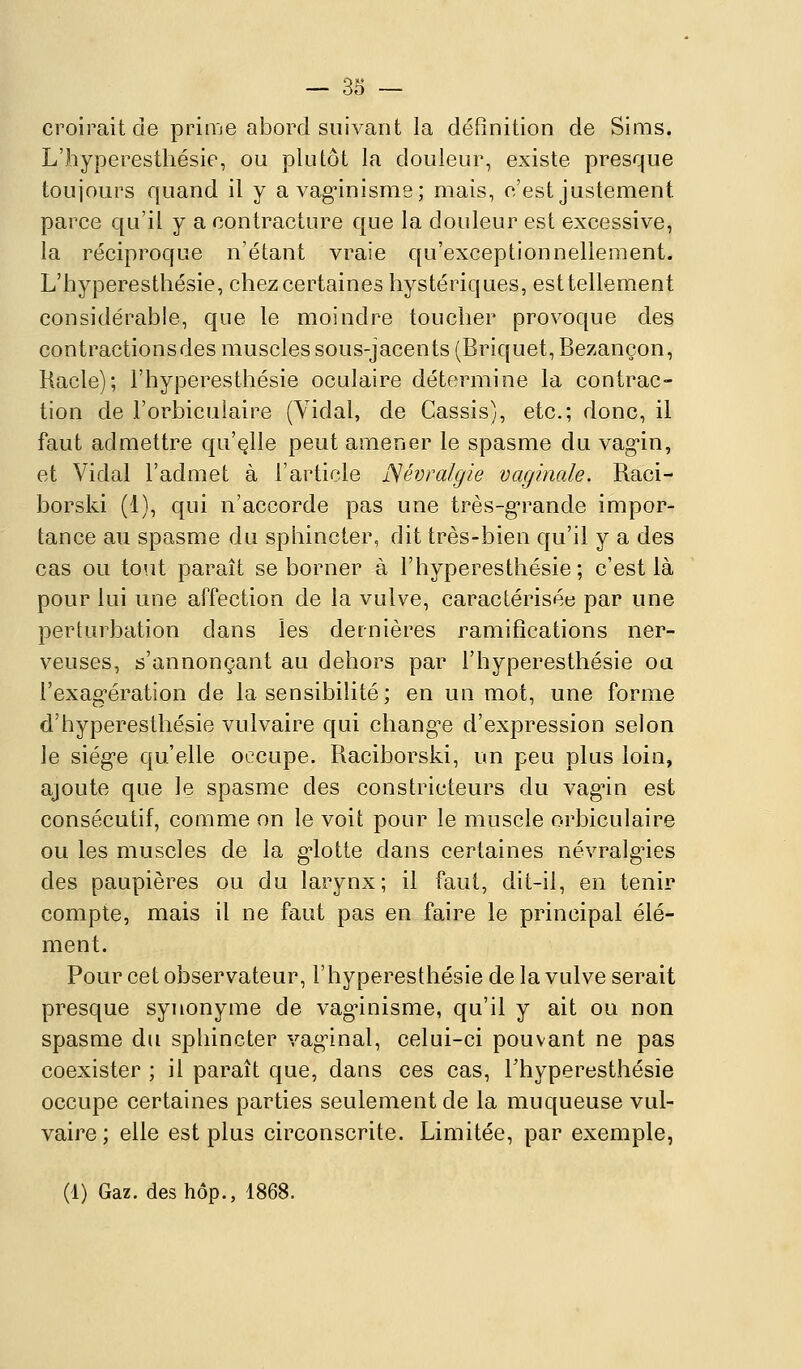 croirait de prime abord suivant la définition de Sims. L'hyperestliésie, ou plutôt la douleur, existe presque toujours quand il y avag-inisme; mais, c'est justement parce qu'il y a contracture que la douleur est excessive, la réciproque n'étant vraie qu'exceptionnellement. L'hyperestliésie, chez certaines hystériques, esttellement considérable, que le moindre toucher provoque des contractions des muscles sous-jacents (Briquet, Bezançon, Racle); l'hyperesthésie oculaire détermine la contrac- tion de l'orbiculaire (Vidal, de Cassis), etc.; donc, il faut admettre qu'elle peut amener le spasme du vag'in, et Vidal l'admet à Farticle JSévralgie vaginale. Raci- borski (1), qui n'accorde pas une très-g'rande impor- tance au spasme du sphincter, dit très-bien qu'il y a des cas ou to'it paraît se borner à l'hyperesthésie; c'est là pour lui une affection de la vulve, caractérisée par une perturbation dans les dernières ramifications ner- veuses, s'annonçant au dehors par l'hyperesthésie ou l'exagération de la sensibilité; en un mot, une forme d'hypereslhésie vulvaire qui changée d'expression selon le siég-e qu'elle occupe. Raciborski, un peu plus loin, ajoute que le spasme des constricteurs du vag'in est consécutif, comme on le voit pour le muscle orbiculaire ou les muscles de la g'iotte dans certaines névralg'ies des paupières ou du larynx; il faut, dit-il, en tenir compte, mais il ne faut pas en faire le principal élé- ment. Pour cet observateur, l'hyperesthésie de la vulve serait presque synonyme de vagnnisme, qu'il y ait ou non spasme du sphincter vagnnal, celui-ci pouvant ne pas coexister ; il paraît que, dans ces cas, Thyperesthésie occupe certaines parties seulement de la muqueuse vul- vaire ; elle est plus circonscrite. Limitée, par exemple,
