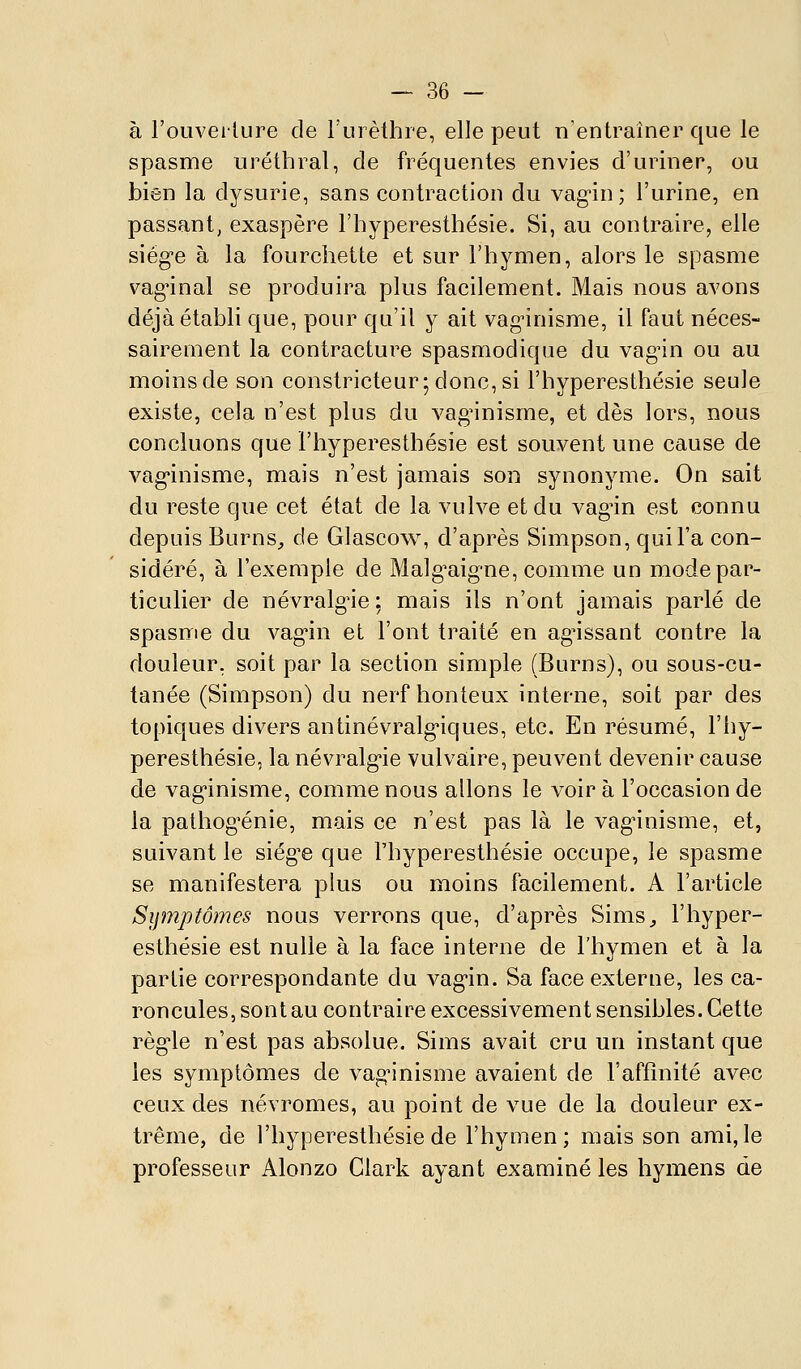 à l'ouverture de l'urèthre, elle peut n'entraîner que le spasme uréthral, de fréquentes envies d'uriner, ou bien la dysurie, sans contraction du vag-in; l'urine, en passant, exaspère l'hyperesthésie. Si, au contraire, elle siég-e à la fourchette et sur l'hymen, alors le spasme vag^inal se produira plus facilement. Mais nous avons déjà établi que, pour qu'il y ait vagnnisme, il faut néces- sairement la contracture spasmodique du vag'in ou au moins de son constricteur; donc, si l'hyperesthésie seule existe, cela n'est plus du vag^nisme, et dès lors, nous concluons que l'hyperesthésie est souvent une cause de vag'inisme, mais n'est jamais son synonyme. On sait du reste que cet état de la vulve et du vagnn est connu depuis Burns^ de Glascow, d'après Simpson, qui l'a con- sidéré, à l'exemple de Malg'aig-ne, comme un mode par- ticulier de névralgie ; mais ils n'ont jamais parlé de spasme du vag'in et l'ont traité en ag'issant contre la douleur, soit par la section simple (Burns), ou sous-cu- tanée (Simpson) du nerf honteux interne, soit par des topiques divers antinévralg-iques, etc. En résumé, l'hy- peresthésie, la néva^alg'ie vulvaire, peuvent devenir cause de vag'inisme, comme nous allons le voir à l'occasion de la pathog'énie, mais ce n'est pas là le vag'inisme, et, suivant le siég'e que l'hyperesthésie occupe, le spasme se manifestera plus ou moins facilement. A l'article Symptômes nous verrons que, d'après Sims^ l'hyper- esthésie est nulle à la face interne de l'hymen et à la partie correspondante du vag'in. Sa face externe, les ca- roncules, sont au contraire excessivement sensibles. Cette règ'le n'est pas absolue. Sims avait cru un instant que les symptômes de vag'inisme avaient de l'affinité avec ceux des névromes, au point de vue de la douleur ex- trême, de l'hyperesthésie de l'hymen; mais son ami, le professeur Alonzo Clark ayant examiné les hymens de