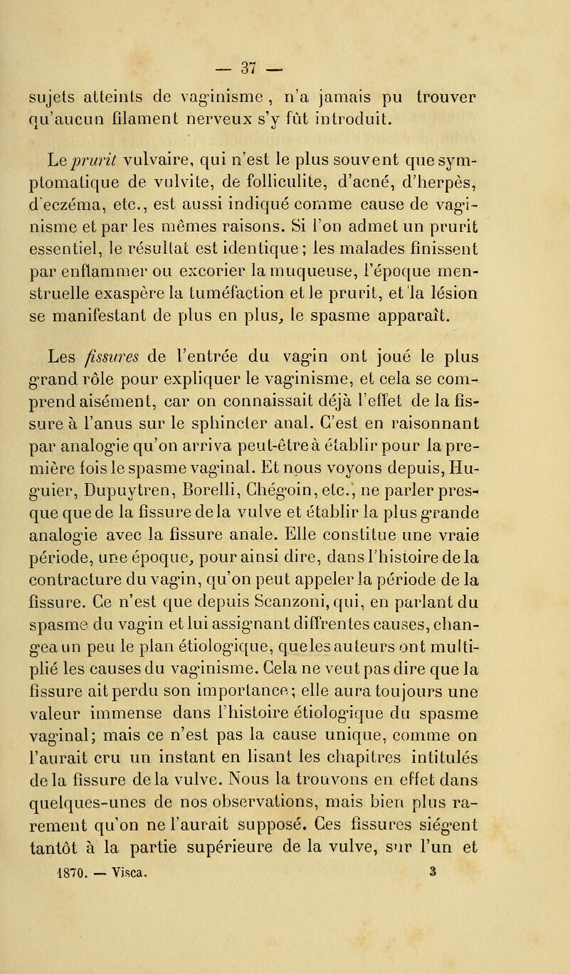 sujets atteints de vag-iriisme , n'a jamais pu trouver qu'aucun filament nerveux s'y fût introduit. hQprurit vulvaire, qui n'est le plus souvent quesym- ptomatique de vulvite, de folliculite, d'acné, d'herpès, d'eczéma, etc., est aussi indiqué comme cause de vag-i- nisme et par les mêmes raisons. Si l'on admet un prurit essentiel, le résultat est identique; les malades finissent par enflammer ou excorier la muqueuse, l'époque men- struelle exaspère la tuméfaction et le prurit, et la lésion se manifestant de plus en plus, le spasme apparaît. Les fissures de l'entrée du vag'in ont joué le plus g-rand rôle pour expliquer le vag'inisme, et cela se com- prend aisément, car on connaissait déjà l'effet de la fis- sure à l'anus sur le sphincler anal. C'est en raisonnant par analog'ie qu'on arriva peut-être à établir pour la pre- mière fois le spasme vag'inal. Et nous voyons depuis, Hu- g-uier, Dupuytren, Borelli, Ghég^oin,etc.5 ne parler pres- que que de la fissure delà vulve et établir la plus gTande analogie avec la fissure anale. Elle constitue une vraie période, une époque, pour ainsi dire, dans l'histoire de la contracture du vag'in, qu'on peut appeler la période de la fissure. Ce n'est que depuis Scanzoni, qui, en parlant du spasme du vag'in et lui assig^nant diffrentes causes, chan- g'ea un peu le plan étiolog^ique, queles auteurs ont multi- plié les causes du vag'inisme. Gela ne veut pas dire que la fissure ait perdu son importance; elle aura toujours une valeur immense dans l'histoire étiolog-ique du spasme vag^inal; mais ce n'est pas la cause unique, comme on l'aurait cru un instant en lisant les chapitres intitulés delà fissure delà vulve. Nous la trouvons en effet dans quelques-unes de nos observations, mais bien plus ra- rement qu'on ne l'aurait supposé. Ces fissures siég-ent tantôt à la partie supérieure de la vulve, sur l'un et 1870. — Vj.sca. 3
