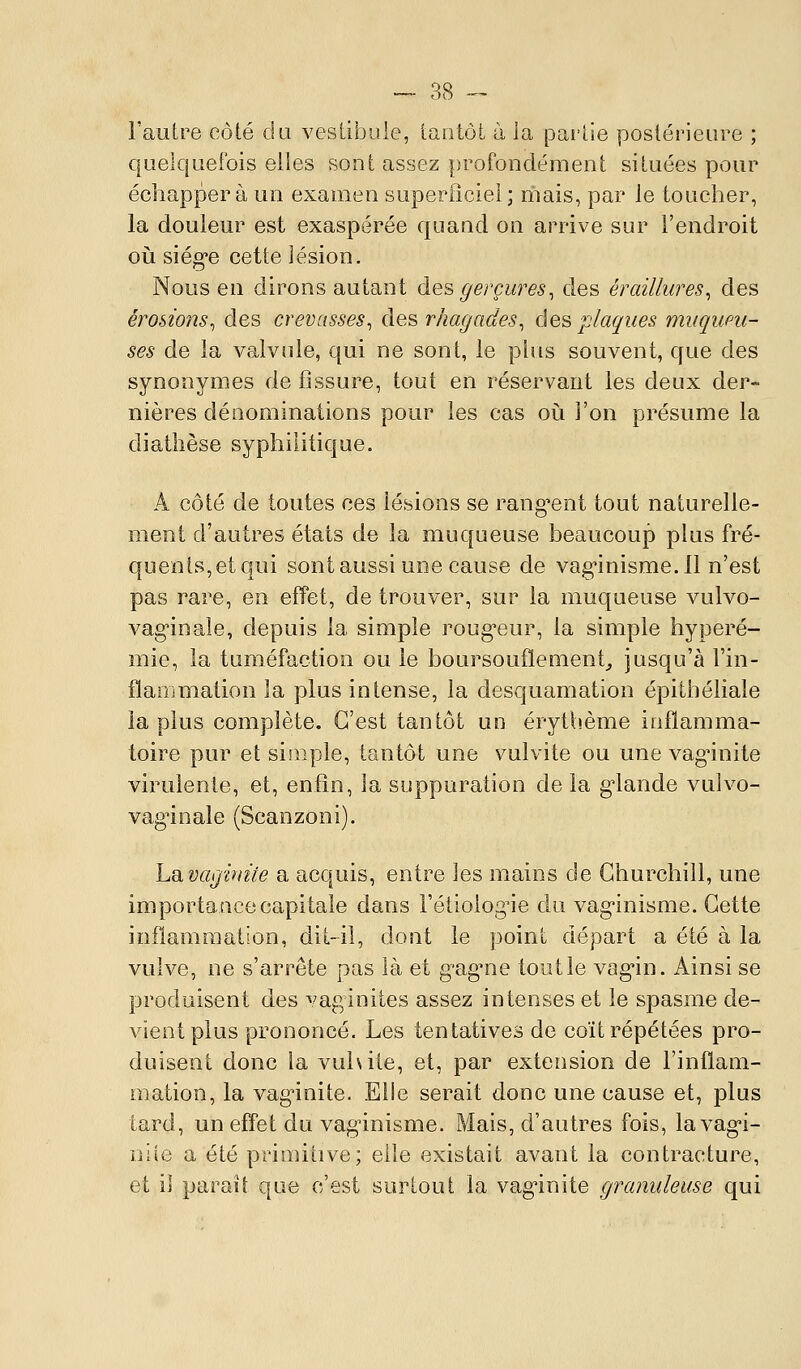 l'autre côté du vestibule, tantôt à la partie postérieure ; quelquefois elles sont assez profondément situées pour échappera un examen superiîciel; mais, par le toucher, la douleur est exaspérée quand on arrive sur l'endroit où siég'e cette lésion. Nous en dirons autant àes gerçures^ des éraillures^ des érosions^ des crevasses^ des rhagades^ des plaques muqueu- ses de la valvule, qui ne sont, le plus souvent, que des synonymes de fissure, tout en réservant les deux der- nières dénominations pour les cas oià l'on présume la diatlièse syphilitique. A côté de toutes ces lésions se rang^ent tout naturelle- ment d'autres états de la muqueuse beaucoup plus fré- quents,etqui sont aussi une cause de vag'inisme. 11 n'est pas rare, en effet, de trouver, sur la muqueuse vulvo- vag'inale, depuis la simple roug-eur, la simple hyperé- mie, la tuméfaction ou le boursouflement^ jusqu'à l'in- fïaiDmation la plus intense, la desquamation épitbéliale la plus complète. C'est tantôt un érytbème inflamma- toire pur et simple, tantôt une vulvite ou une vag*inite virulente, et, enfin, la suppuration de la g-lande vulvo- vag'inale (Scanzoni). Lavagùnie a acquis, entre les mains de Churchill, une importance capitale dans Fétiolog^ie du vag-inisme. Cette inflammation, dit-il, dont le point départ a été à la vulve, ne s'arrête pas là et gagne tout le vagin. Ainsi se produisent des vaginites assez intenses et le spasme de- vient plus prononcé. Les tentatives de coït répétées pro- duisent donc la vuhile, et, par extension de l'inflam- mation, la vag'inite. Elle serait donc une cause et, plus tard, un efl'et du vaginisme. Mais, d'autres fois, lavag-i- nile a été primitive; elle existait avant la contracture, et il paraît que c'est surtout la vag'inite granuleuse qui