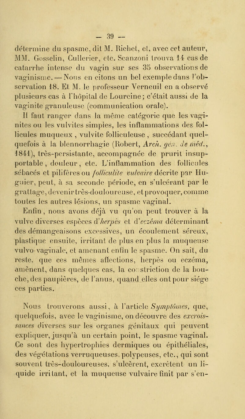 détermine du spasme, dit M. Richet, et, avec cet auteur, MM. Gosselin, Gullerier, etc. Scanzoni trouva 14 cas de catarrhe intense du vag'in sur ses 35 observations de vag'inisme. — Nous en citons un bel exemple dans l'ob- servation 18. Et M. le professeur Verneuil en a observé plusieurs cas à Thôpital de Lourcine; c'était aussi de la vag*ioite gM'anuieuse (communication orale). Il faut rang^er dans la même catég'orie que les vagi- nites ou les vulvites simples, les inflammations des fol- licules muqueux , vulvite folliculeuse , succédant quel- quefois à la blennorrhae;'ie (Robert, Arch. géru de méd.^ 1841), très-persistante, accompag-née de pruril insup- portable, douleur, etc. L'inflammation des follicules sébacés et pilifères ou foUicidite vulvaire décrite par Hu- g'uier, peut, à sa seconde période, en s'ulcérant par le g'rattag'e, devenir très-douloureuse, et provoquer, comme toutes les autres lésions, un spasme vag'inal. Enfin, nous avons déjà vu c[u'on peut trouver à la vulve diverses espèces à'herpès et qVeczéma déterminant des démang^eaisons excessives, un écoulement séreux, plastique ensuite, irritant de plus en plus la muqueuse vulvovag'inale, et amenant enfin le spasme. On sait, du reste, que ces mêmes affections, herpès ou eczéma, amènent, dans quelques cas, la cor striction de la bou- che, des paupières, de l'anus, quand elles ont pour siég'e ces parties. Nous trouverons aussi, à VdivWoXii Symptômes, que, quelquefois, avec le vaginisme, on découvre des excrois- sances diverses sur les org^anes g'énitaux qui peuvent expliquer, jusqu'à un certain point, le spasme vag^inal. Ce sont des hypertrophies dermiques ou épithéliales, des vég-étations verruqueuses, polypeuses, etc., qui sont souvent très-douloureuses, s'ulcèrent, excrètent un li- quide irritant, et la muqueuse vulvaire fmit par s'en-