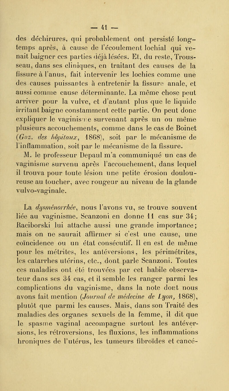 des déchirures, qui probablement ont persisté long*- temps après, à cause de l'écoulement lochial qui ve- nait baig^ner ces parties riéjàlésées. Et, du reste, Trous- seau, dans ses cliniques, en traitant des causes de la fissure à l'anus, fait intervenir les lochies comme une des causes puissantes à entretenir la fissure anale, et aussi comme cause déterminante. La même chose peut arriver pour la vulve, et d'autant plus que le liquide irritant baig-ne constamment cette partie. On peut donc expliquer le vag'inisn^e survenant après un ou même plusieurs accouchements, comme dans le cas de Boinet (Gaz. des hôpitaux^ 1868), soit par le mécanisme de l'inflammation, soit par le mécanisme de la fissure. M. le professeur Depaul m'a communiqué un cas de vag^inisme survenu après l'accouchement, dans lequel il trouva pour toute lésion une petite érosion doulou- reuse au toucher, avec roug'eur au niveau de la g*lande vulvo-vagùnale. La dysménorrhée., nous l'avons vu, se trouve souvent liée au vag'inisme. Scanzoni en donne 11 cas sur 34; Raciborski lui attache aussi une g-rande importance; mais on ne saurait affirmer si c'est une cause, une coïncidence ou un état consécutif. Il en est de même pour les métrites, les anléversions, les périmétrites, les catarrhes utérins, etc., dont parle Scanzoni. Toutes ces maladies ont été trouvées par cet habile observa- teur dans ses 34 cas, et il semble les rang-er parmi les complications du vag^nisme, dans la note dont nous avons fait mention {Journal de médecine de Lijon, 1868), plutôt que parmi les causes. Mais, dans son Traité des maladies des org-anes sexuels de la femme, il dit que le spasme vag*inal accompag-ne surtout les anléver- sions, les rétroversions, les fluxions, les inflammations hroniques de l'utérus, les tumeurs fibroïdes et cancé-