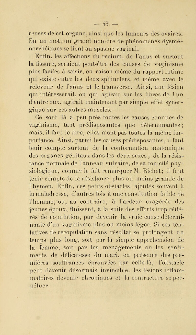 îv.uses de cet org'ane, ainsi que les tumeurs des ovaires. En un mot, un g^rand nombre de phénomènes dysmé- norrhéiques se lient au spasme vag-inal. Enfin, les affections du rectum, de l'anus et surtout la tissure, seraient peut-être des causes de vagnnisme plus faciles à saisir, en raison même du rapport intime qui existe entre les deux sphincters, et même avec le releveur de l'anus et le transverse. Ainsi, une lésion qui intéresserait, ou qui agirait sur les fibres de lun d'entre eux, ag'irait maintenant par simple effet syner- g'ique sur ces autres muscles. Ce sont là à peu près toutes les causes connues de vag^inisme, tant prédisposantes que déterminantes; mais, il faut le dire, elles n'ont pas toufes la même im- portance. Ainsi, parmi les causes prédisposantes, il faut tenir compte surtout de la conformation anatomique des org^anes g^énitaux dans les deux sexes ; de la résis- tance normale de l'anneau vulvaire, de sa tonicité phy- siologique, comme le fait remarquer M. Richet; il faut tenir compte de la résistance plus ou moins g^rancle de l'hymen, illnfin, ces petits obstacles, ajoutés souvent à la maladresse, d'autres fois à une constitution faible de l'homme, ou, au contraire, à l'ardeur exag^érée des jeunes époux, finissent, à la suite des efforts trop réité- rés de copulation, par devenir la vraie cause détermi- nante d'un vagnnisme plus ou moins léguer. Si ces ten- tatives de recopulation sans résultat se prolong^ent un temps plus long% soit par la simple appréhension de la femme, soit par les ménag'ements ou les senti- ments de délicatesse du mari, en présence des pre- mières souffrances éprouvées par celledà, l'obstacle peut devenir désormais invincible, les lésions inflam- matoires devenir chroniques et la contracture se per- pétuer.