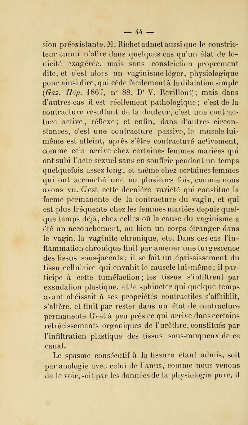 sion préexistante. M. Richet admet aussi que le constric- teur cuniii n'offre clans quelques cas qu'un état de to- nicité exag'érée, mais sans constriction proprement dite, et c'est alors un vag^inisme léguer, physiologique pour ainsi dire, qui cède facilement à la dilatation simple (Gaz. Hop. i867, n° 88, D- V. Revillout); mais dans d'autres cas il est réellement pathologique ; c'est de la contracture résultant de la douleur, c'est une contrac- ture active, réflexe; et enfin, dans d'autres circon- stances, c'est une contracture passive, le muscle lui- même est atteint, après s'être contracture activement, comme cela arrive chez certaines femmes mariées qui ont subi l'acte sexuel sans en souffrir pendant un temps quelquefois assez long, et même chez certaines femmes qui ont accouché une ou plusieurs fois, comme nous avons vu. C'est cette dernière variété qui constitue la forme permanente de la contracture du vag^in, et qui est plus fréquente chez les femmes mariées depuis quel- que temps déjà, chez celles où la cause du vag'inisme a été un accouchement, ou bien un corps étrang*er dans le vag-in, la vag*inite chronique, etc. Dans ces cas l'in- flammation chronique finit par amener une turg^escence des tissus sous-jacents ; il se fait un épaississement du tissu cellulaire qui envahit le muscle lui-même; il par- ticipe à cette tuméfaction; les tissus s'infiltrent par exsudation plastique, et le sphincter qui quelque temps avant obéissait à ses propriétés contractiles s'affaiblit, s'altère, et finit par rester dans un état de contracture permanente. C'est à peu près ce qui arrive dans certains rétrécissements org-aniques de l'urèthre, constitués par rinfîltration plastique des tissus sous-muqueux de ce canal. Le spasme consécutif à la fissure étant admis, soit par analog-ie avec celui de l'anus, comme nous venons de le voir, soit par les données de la physiolog-ie pure, il