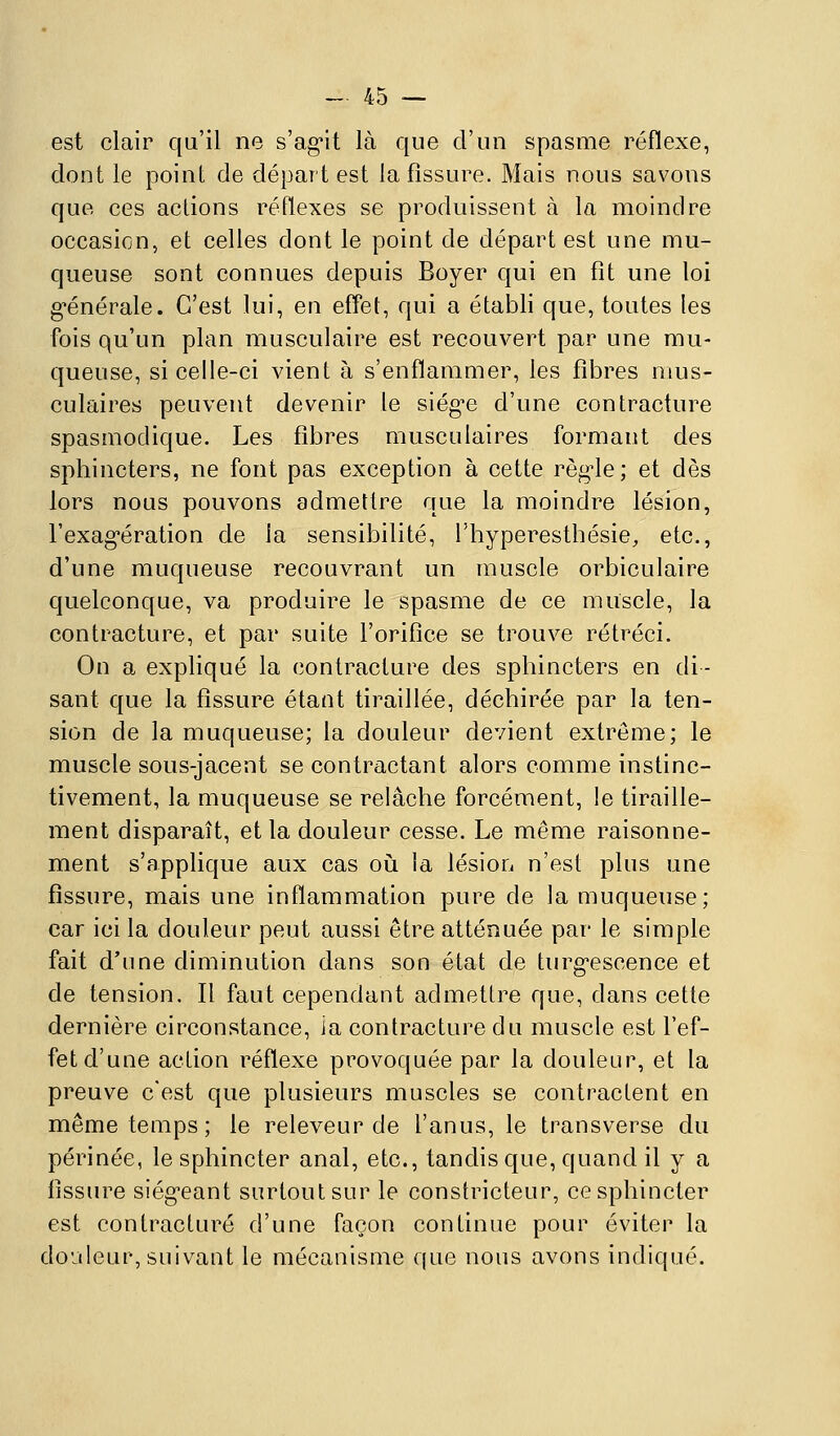 est clair qu'il ne s'ag-it là que d'un spasme réflexe, dont le point de départ est la fissure. Mais nous savons que ces actions réflexes se produissent à la moindre occasion, et celles dont le point de départ est une mu- queuse sont connues depuis Boyer qui en fît une loi g'énérale. C'est lui, en effet, qui a établi que, toutes les fois qu'un plan musculaire est recouvert par une mu- queuse, si celle-ci vient à s'enflammer, les fibres mus- culaires peuvent devenir le siég'c d'une contracture spasmodique. Les fibres musculaires formant des sphincters, ne font pas exception à cette règ-le; et dès lors nous pouvons admettre que la moindre lésion, l'exag-ération de la sensibilité, l'hyperesthésie, etc., d'une muqueuse recouvrant un muscle orbiculaire quelconque, va produire le spasme de ce muscle, la contracture, et par suite l'orifice se trouve rétréci. On a expliqué la contracture des sphincters en di- sant que la fissure étant tiraillée, déchirée par la ten- sion de la muqueuse; la douleur devient extrême; le muscle sous-jacent se contractant alors comme instinc- tivement, la muqueuse se relâche forcément, le tiraille- ment disparaît, et la douleur cesse. Le même raisonne- ment s'applique aux cas où la lésion n'est plus une fissure, mais une inflammation pure de la muqueuse; car ici la douleur peut aussi être atténuée par le simple fait d'une diminution dans son état de turg-escence et de tension. Il faut cependant admettre que, dans cette dernière circonstance, ia contracture du muscle est l'ef- fet d'une action réflexe provoquée par la douleur, et la preuve c'est que plusieurs muscles se contractent en même temps ; le releveur de l'anus, le transverse du périnée, le sphincter anal, etc., tandis que, quand il y a fissure siég'eant surtout sur le constricteur, ce sphincter est contracture d'une façon continue pour éviter la douleur, suivant le mécanisme que nous avons indiqué.