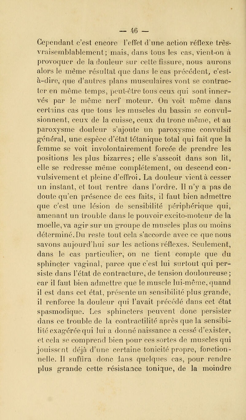 Cependant c'est encore l'effet d'une action réflexe très- vraisemblablement; mais, dans tous les cas, vient-on à provoquer de la douleur sur cette fissure, nous aurons alors le même résultat que dans le cas précédent^ c'est- à-dire, que d'autres plans musculaires vont se contrac- ter en même temps, peut-être tous ceu:s qui sont inner- vés par le même nerf moteur. On voit même dans certains cas que tous les muscles du bassin se convul- sionnent, ceux de la cuisse, ceux du tronc même, et au paroxysme douleur s'ajoute un paroxysme convulsif g-énéral, une espèce d'état tétanique total qui fait que la femme se voit involontairement forcée de prendre les positions les plus bizarres; elle s'asseoit dans son lit, elle se redresse même complètement, ou descend con- vulsivement et pleine d'effroi. La douleur vient à. cesser un instant, et tout rentre dans l'ordre. Il n'y a pas de doute qu'en présence de ces faits, il faut bien admettre que c'est une lésion de sensibilité périphérique qui, amenant un trouble dans le pouvoir excito-moteur de la moelle, va ag^ir sur un gToupe de muscles plus ou moins déterminé. Du reste tout cela s'accorde avec ce que nous savons aujourd'hui sur les actions réflexes. Seulement, dans le cas particulier, on ne tient compte que du sphincter vagnnal, parce que c'est lui surtout qui per- siste dans l'état de contracture, de tension douloureuse; car il faut bien admettre que le muscle lui-même, quand il est dans cet état, présente un sensibilité plus grande, il renforce la douleur qui l'avait précédé dans cet état spasmodique. Les sphincters peuvent donc persister dans ce trouble de la contractilité après que la sensibi- lité exag-érée qui lui a donné naissance a cessé d'exister, et cela se comprend bien pour ces sortes de muscles qui jouissent déjà d'une certaine tonicité propre, fonction- nelle. Il suffira donc Jans quelques cas, pour rendre plus g'rande cette résistaace tonique, de la moindre