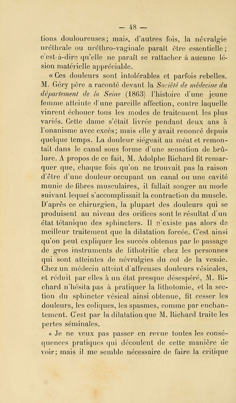 tions douloarenses; mais, d'autres fois, la nevralg-ie uréthrale ou uréthro-vag'iaaie paraît être essentielle ; c'est-à-dire qu'elle ne paraît se rattacher à aucune lé- sion matérielle appréciable, « Ces douleurs sont intolérables et parfois rebelles. M. Géry père a raconté devant la Société de médecine du département de la Seine (1863) l'histoire d'une jeune femme atteinte d'une pareille affection, contre laquelle vinrent échouer tous les modes de traitement les plus variés. Cette dame s'était livrée pendant deux ans à l'onanisme avec excès; mais elle y avait renoncé depuis quelque temps. La douleur siég'eait au méat et remon- tait dans le canal sous forme d'une sensation de brû- lure. A propos de ce fait, M. Adolphe Richard fît remar- quer que, chaque fois qu'on ne trouvait pas la raison d'être d'une douleur occupant un canal ou une cavité munie de fibres musculaires, il fallait song-er au mode suivant lequel s'accomplissait la contraction du muscle. D'après ce chirurg'ien, la plupart des douleurs qui se produisent au niveau des orifices sont le résultat d'un état tétanique des sphincters. Il n'existe pas alors de meilleur traitement que la dilatation forcée. C'est ainsi qu'on peut expliquer les succès obtenus par le passag-e de gros instruments de litbotritie chez les personnes qui sont atteintes de névralg-ies du col de la vessie. Chez un médecin atteint d'affreuses douleurs vésicales, et réduit par elles à un état presque désespéré, M. Ri- chard n'hésita pas à pratiquer la lilhotomie, et la sec- tion du sphincter vésical ainsi obtenue, fit cesser les douleurs, les coliques, les spasmes, comme par enchan- tement. C'est par la dilatation que M. Richard traite les pertes séminales. a Je ne veux pas passer en revue toutes les consé- quences pratiques qui découlent de cette manière de voir; mais il me semble nécessaire de faire la critique