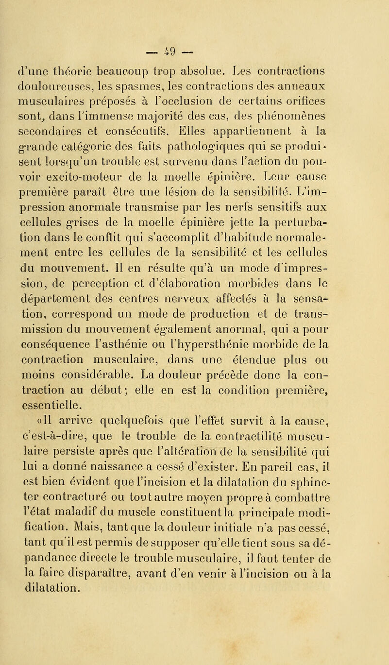 d'une théorie beaucoup trop absolue. Les contraclions douloureuses, les spasmes, les contractions des anneaux musculaires préposés à l'occlusion de certains orifices sont^ dans l'immense majorité des cas, des phénomènes secondaires et consécutifs. Elles appartiennent à la g-rande catégorie des faits patholog'iques qui se produi* sent lorsqu'un trouble est survenu dans l'action du pou- voir excito-moteur de la moelle épinière. Leur cause première paraît être une lésion de la sensibilité. L'im- pression anormale transmise par les nerfs sensitifs aux cellules g-rises de la moelle épinière jette la perturba- tion dans le conflit qui s'accomplit d'habitude normale- ment entre les cellules de la sensibilité et les cellules du mouvement. 11 en résuite qu'à un mode d'impres- sion, de perception et d'élaboration morbides dans le département des centres nerveux affectés à la sensa- tion, correspond un mode de production et de trans- mission du mouvement ég-alement anormal, qui a pour conséquence l'asthénie ou l'hypersthénie morbide de la contraction musculaire, dans une étendue plus ou moins considérable. La douleur précède donc la con- traction au début; elle en est la condition première, essentielle. «11 arrive quelquefois que l'effet survit à la cause, c'est-à-dire, que le trouble de la contractilité muscu- laire persiste après que l'altération de la sensibilité qui lui a donné naissance a cessé d'exister. En pareil cas, il est bien évident que l'incision et la dilatation du sphinc- ter contracture ou toutautre moyen propre à combattre l'état maladif du muscle constituent la principale modi- fication. Mais, tant que la douleur initiale n'a pas cessé, tant qu'il est permis de supposer qu'elle tient sous sadé- pandance directe le trouble musculaire, il faut tenter de la faire disparaître, avant d'en venir à l'incision ou à la dilatation.