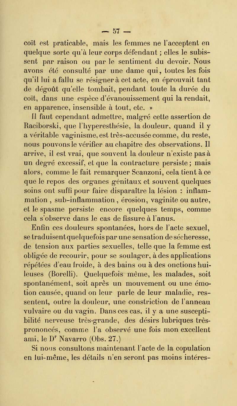 coït est praticable, mais les femmes ne l'acceptent en quelque sorte qu'à leur corps défendant ; elles le subis- sent par raison ou par le sentiment du devoir. Nous avons été consulté par une dame qui, toutes les fois qu'il lui a fallu se résig-nerà cet acte, en éprouvait tant de dég-oût qu'elle tombait, pendant toute la durée du coït, dans une espèce d'évanouissement qui la rendait, en apparence, insensible à tout, etc. » Il faut cependant admettre, malg-ré cette assertion de Raciborski, que l'hyperesthésie, la douleur, quand il y a véritable vag-inisme, est très-accusée comme, du reste, nous pouvons le vérifier aucbapitre des observations. Il arrive, il est vrai, que souvent la douleur n'existe pas à un deg-ré excessif, et que la contracture persiste ; mais alors, comme lé fait remarquer Scanzoni, cela tient à ce que le repos des org-anes g-énitaux et souvent quelques soins ont suffi pour faire disparaître la lésion : inflam- mation , sub-inflammation , érosion, vaginite ou autre, et le spasme persiste encore quelques temps, comme cela s'observe dans le cas de fissure à l'anus. Enfin ces douleurs spontanées, hors de l'acte sexuel, se traduisentquelquefoispar une sensation de sécheresse, de tension aux parties sexuelles, telle que la femme est oblig'ée de recourir, pour se soulag^er, à des applications répétées d'eau froide, à des bains ou à des onctions hui- leuses (Borelh). Quelquefois même, les malades, soit spontanément, soit après un mouvement ou une émo- tion causée, quand on leur parle de leur maladie, res- sentent, outre la douleur, une constriction de l'anneau vulvaire ou du vagin. Dans ces cas, il y a une suscepti- bilité nerveuse très-g'rande, des désirs lubriques très- prononcés, comme l'a observé une fois mon excellent ami, le D Navarro (Obs. 27.) Si nous consultons maintenant l'acte de la copulation en lui-même, les détails n'en seront pas moins intéres-