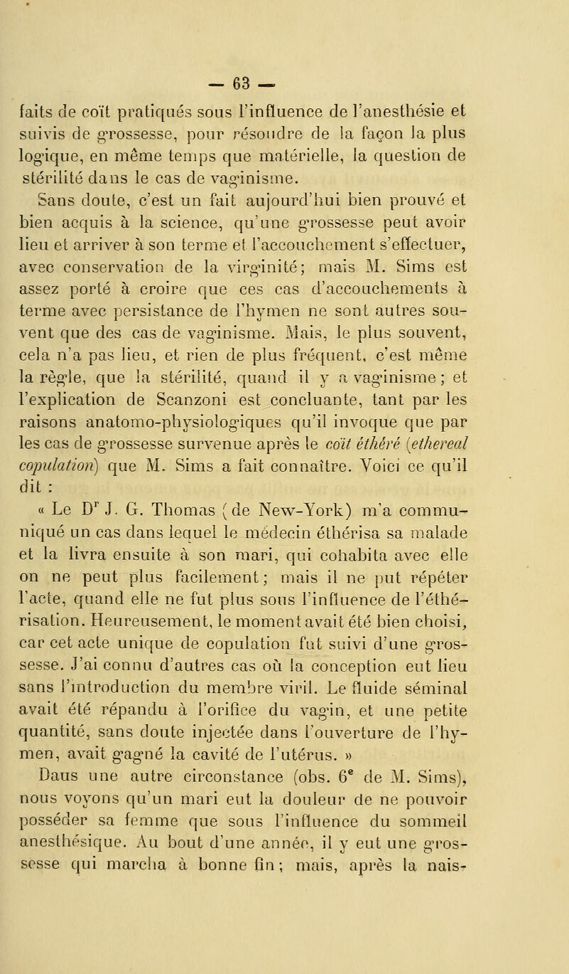 faits de coït pratiqués sous l'influence de Tanesthésie et suivis de grossesse, pour résoudre de la façon Ja plus logique, en même temps que matérielle, la question de stérilité dans le cas de vagnnisme. Sans doute, c'est un fait aujourd'hui bien prouvé et bien acquis à la science, qu'une g^^ossesse peut avoir lieu et arriver à son terme et raccouchement s'effectuer, avec conservation de la virginité; mais M. Sims est assez porté à croire que ces cas d'accouchements à terme avec persistance de l'hymen ne sont autres sou- vent que des cas de vag-inisme. Mais, le plus souvent, cela n'a pas lieu, et rien de plus fréquent, c'est même la régule, que la stérilité, quand il y a vag^inisme ; et l'explication de Scanzoni est concluante, tant par les raisons anatomo-physiolog'iques qu'il invoque que par les cas de g^rossesse survenue après le cdit éthéré [ethereal copulation) que M. Sims a fait connaître. Voici ce qu'il dit : a Le D''J. G. Thomas (de New^-York) m'a commu- niqué un cas dans lequel le médecin éthérisa sa malade et la livra ensuite à son mari, qui cohabita avec elle on ne peut plus facilement; mais il ne put répéter Tacte, quand elle ne fut plus sous l'influence de l'éthé- risation. Heureusement, le moment avait été bien choisi, car cet acte unique de copulation fut suivi d'une g-ros- sesse. J'ai connu d'autres cas oi^i la conception eut lieu sans l'mtroduction du membre viril. Le fluide séminal avait été répandu à l'orifice du vag'in, et une petite quantité, sans doute injectée dans l'ouverture de l'hy- men, avait g-ag'ué la cavité de l'utérus. » Daus une autre circonstance (obs. 6* de M. Sims), nous voyons qu'un mari eut la douleur de ne pouvoir posséder sa femme que sous l'influence du sommeil anesthésique. Au bout d'une année, il v eut une e-ros- sesse qui marcha à bonne fin; mais, après la nais-