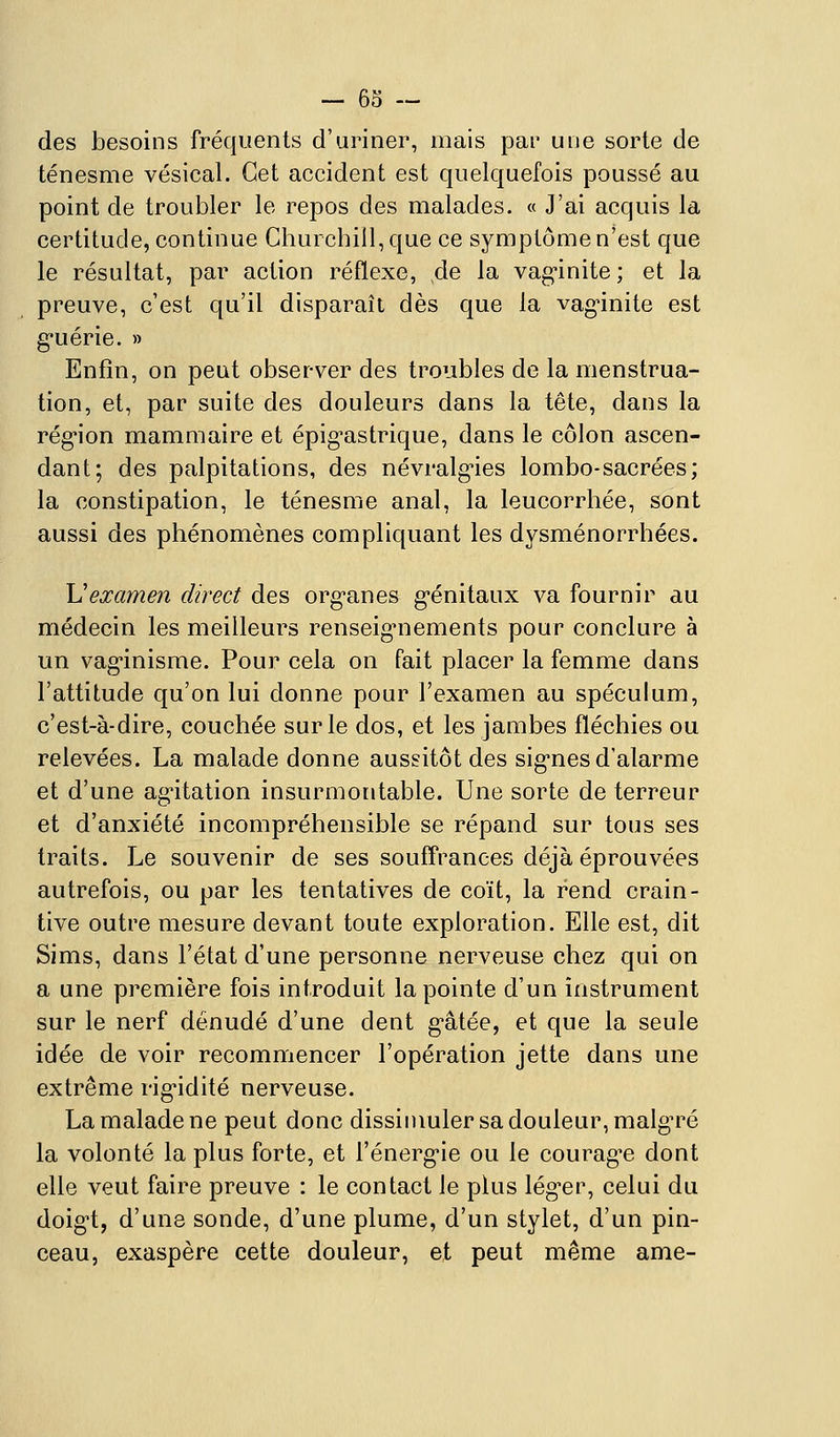 des besoins fréquents d'uriner, mais par une sorte de ténesme vésical. Cet accident est quelquefois poussé au point de troubler le repos des malades. « J'ai acquis la certitude, continue Churchill, que ce symptôme n'est que le résultat, par action réflexe, de la vaginite ; et la preuve, c'est qu'il disparaît dès que la vagûnite est g'uérie. » Enfin, on peut observer des troubles de la menstrua- tion, et, par suite des douleurs dans la tête, dans la région mammaire et épig^astrique, dans le côlon ascen- dant; des palpitations, des névralgies lombo-sacrées; la constipation, le ténesme anal, la leucorrhée, sont aussi des phénomènes compliquant les dysménorrhées. \Jexamen direct des org-anes g-énitaux va fournir au médecin les meilleurs renseig-nements pour conclure à un vag*inisme. Pour cela on fait placer la femme dans l'attitude qu'on lui donne pour l'examen au spéculum, c'est-à-dire, couchée sur le dos, et les jambes fléchies ou relevées. La malade donne aussitôt des sig-nes d'alarme et d'une ag-itation insurmontable. Une sorte de terreur et d'anxiété incompréhensible se répand sur tous ses traits. Le souvenir de ses souffrances déjà éprouvées autrefois, ou par les tentatives de coït, la rend crain- tive outre mesure devant toute exploration. Elle est, dit Sims, dans l'état d'une personne nerveuse chez qui on a une première fois introduit la pointe d'un instrument sur le nerf dénudé d'une dent g'âtée, et que la seule idée de voir recommencer l'opération jette dans une extrême rigidité nerveuse. La malade ne peut donc dissimuler sa douleur, malg'ré la volonté la plus forte, et l'énerg'ie ou le courag^e dont elle veut faire preuve : le contact le plus léguer, celui du doig't, d'une sonde, d'une plume, d'un stylet, d'un pin- ceau, exaspère cette douleur, et peut même ame-
